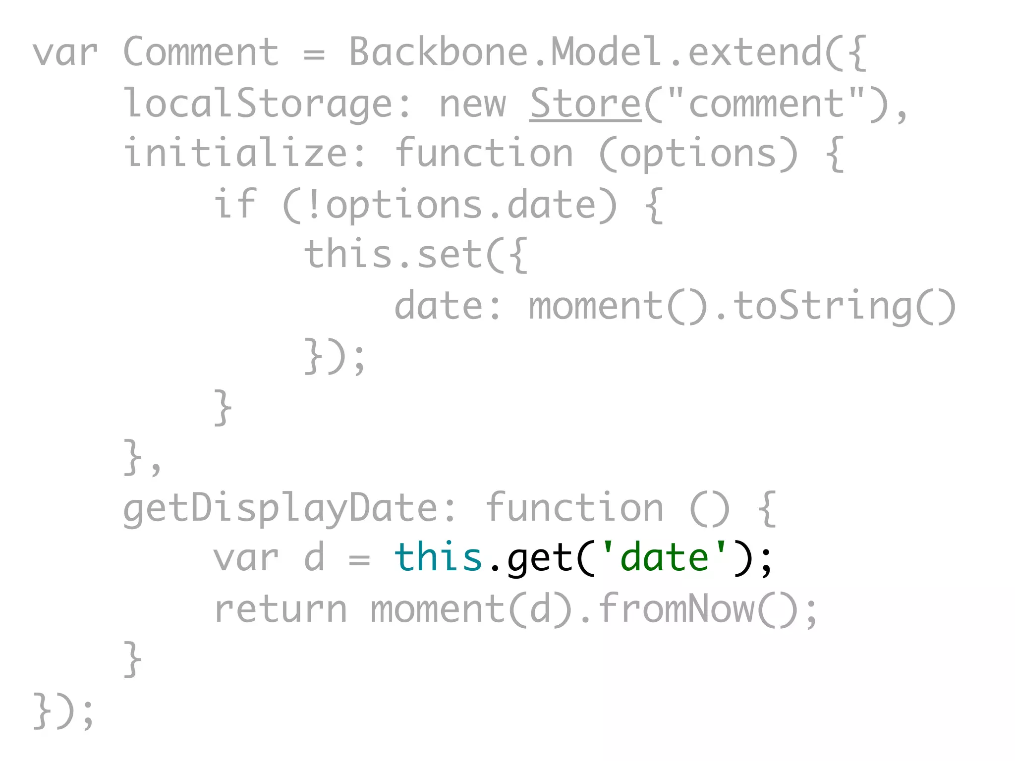 var Comment = Backbone.Model.extend({
    localStorage: new Store("comment"),
    initialize: function (options) {
        if (!options.date) {
            this.set({
                date: moment().toString()
            });
        }
    },
    getDisplayDate: function () {
        var d = this.get('date');
        return moment(d).fromNow();
    }
});
 