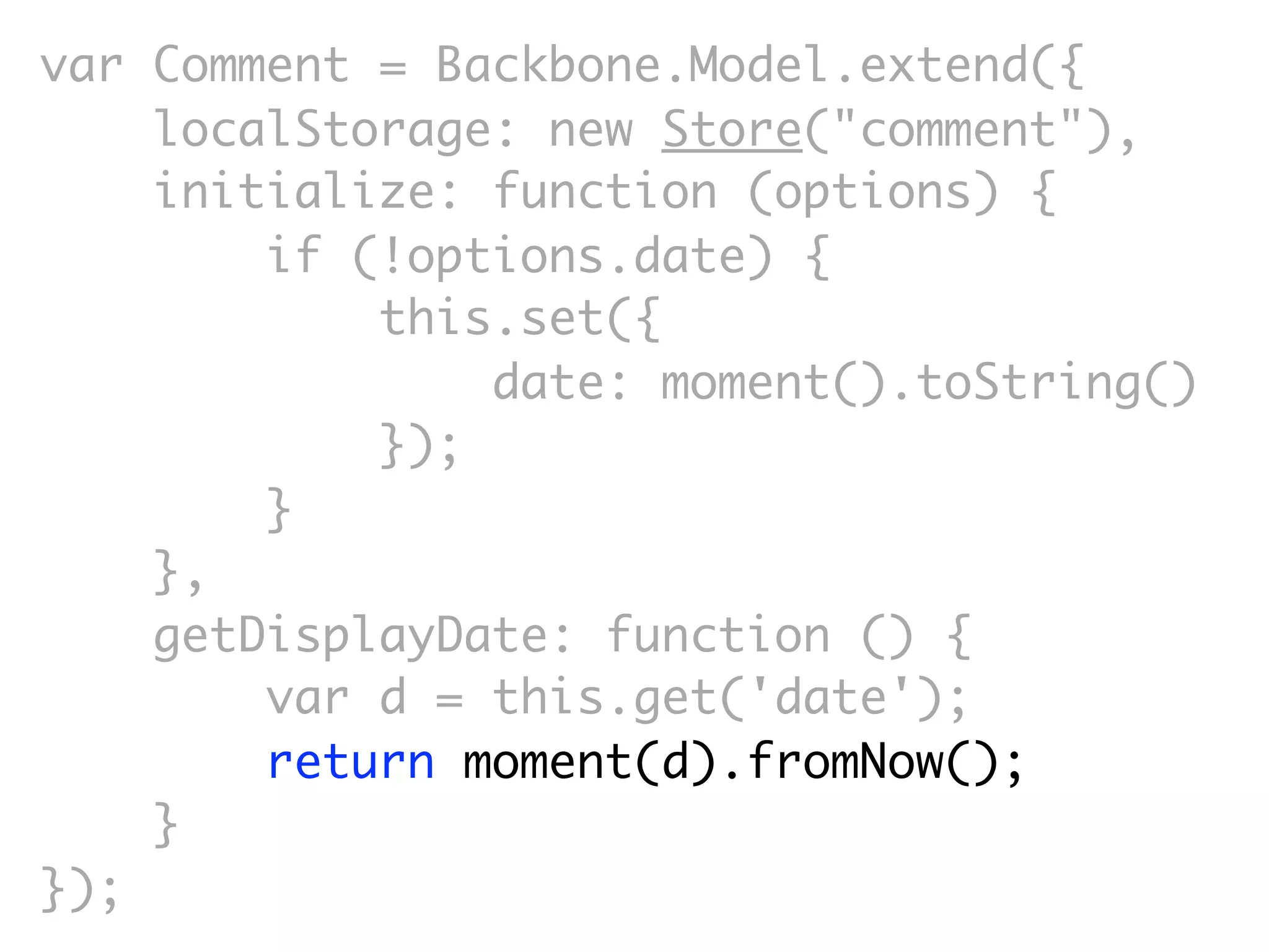 var Comment = Backbone.Model.extend({
    localStorage: new Store("comment"),
    initialize: function (options) {
        if (!options.date) {
            this.set({
                date: moment().toString()
            });
        }
    },
    getDisplayDate: function () {
        var d = this.get('date');
        return moment(d).fromNow();
    }
});
 