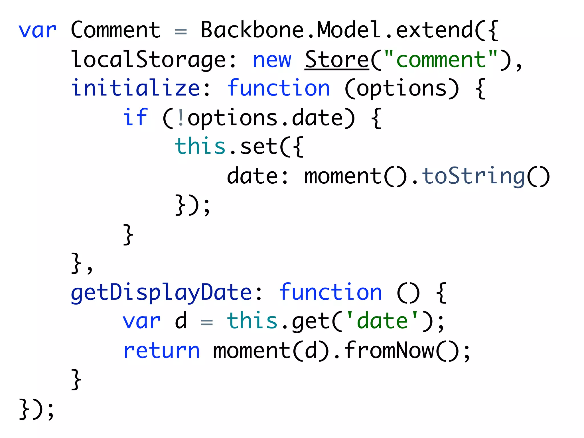 var Comment = Backbone.Model.extend({
    localStorage: new Store("comment"),
    initialize: function (options) {
        if (!options.date) {
            this.set({
                date: moment().toString()
            });
        }
    },
    getDisplayDate: function () {
        var d = this.get('date');
        return moment(d).fromNow();
    }
});
 