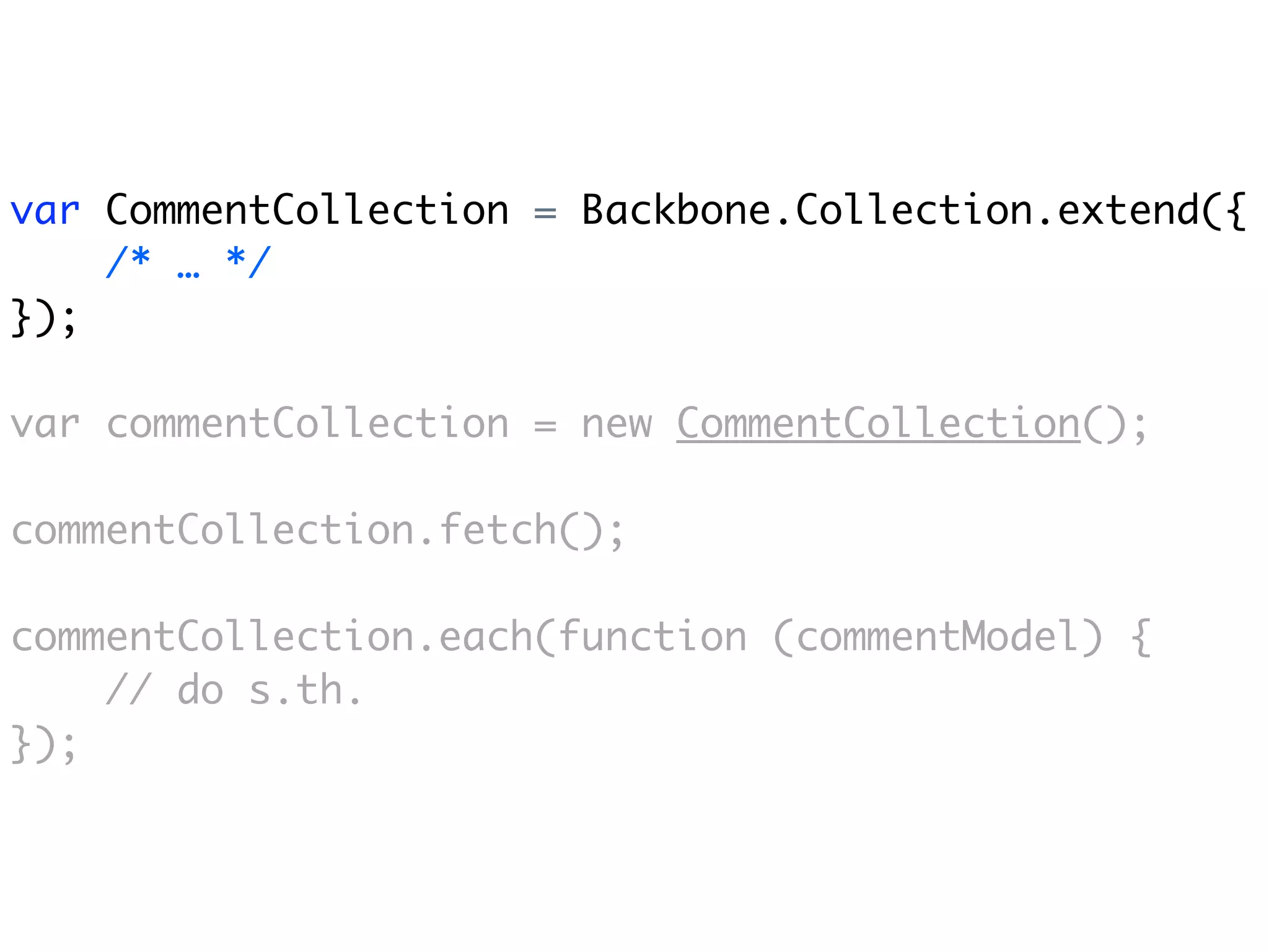 var CommentCollection = Backbone.Collection.extend({
    /* … */
});

var commentCollection = new CommentCollection();

commentCollection.fetch();

commentCollection.each(function (commentModel) {
    // do s.th.
});
 
