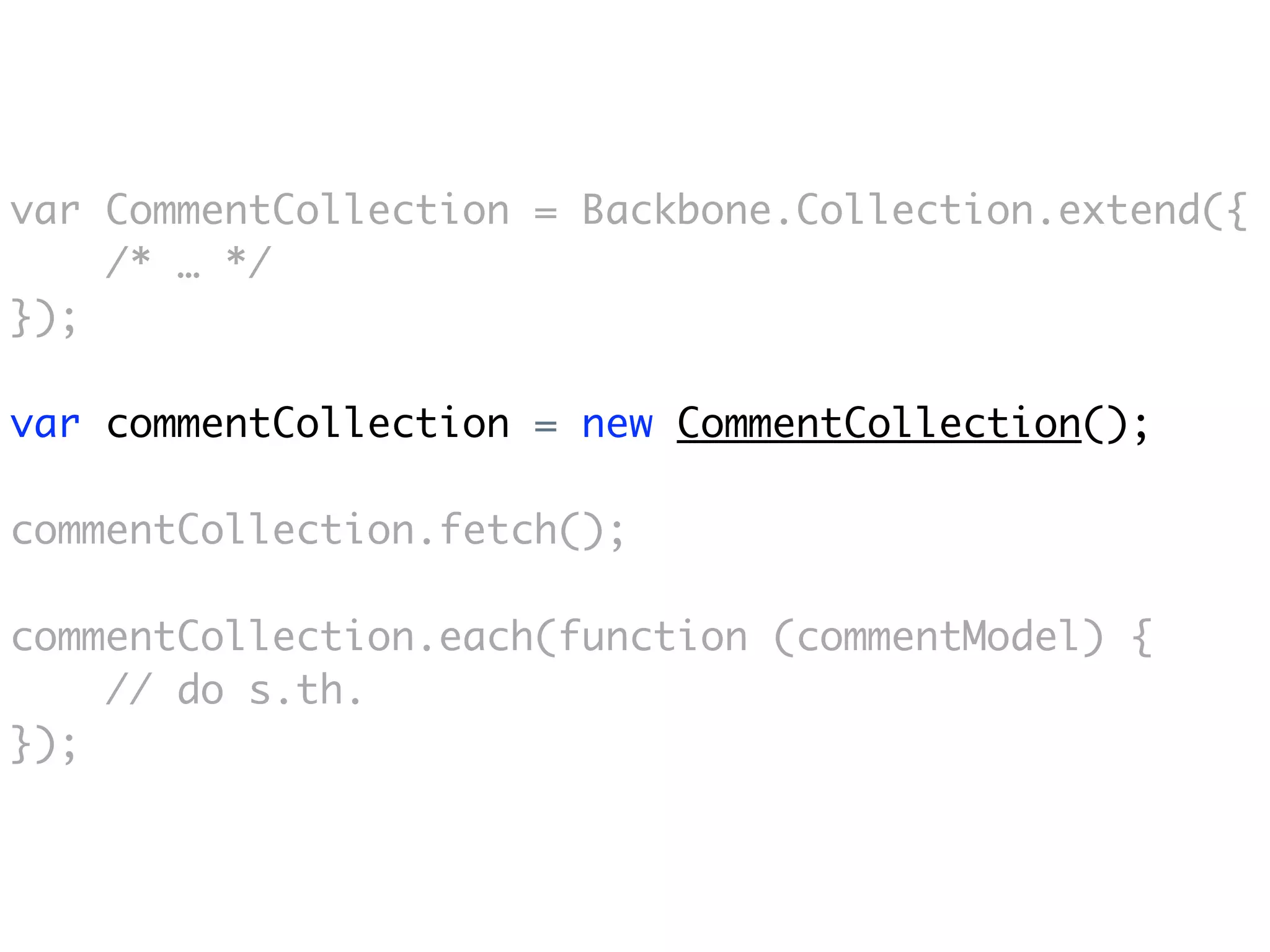 var CommentCollection = Backbone.Collection.extend({
    /* … */
});

var commentCollection = new CommentCollection();

commentCollection.fetch();

commentCollection.each(function (commentModel) {
    // do s.th.
});
 