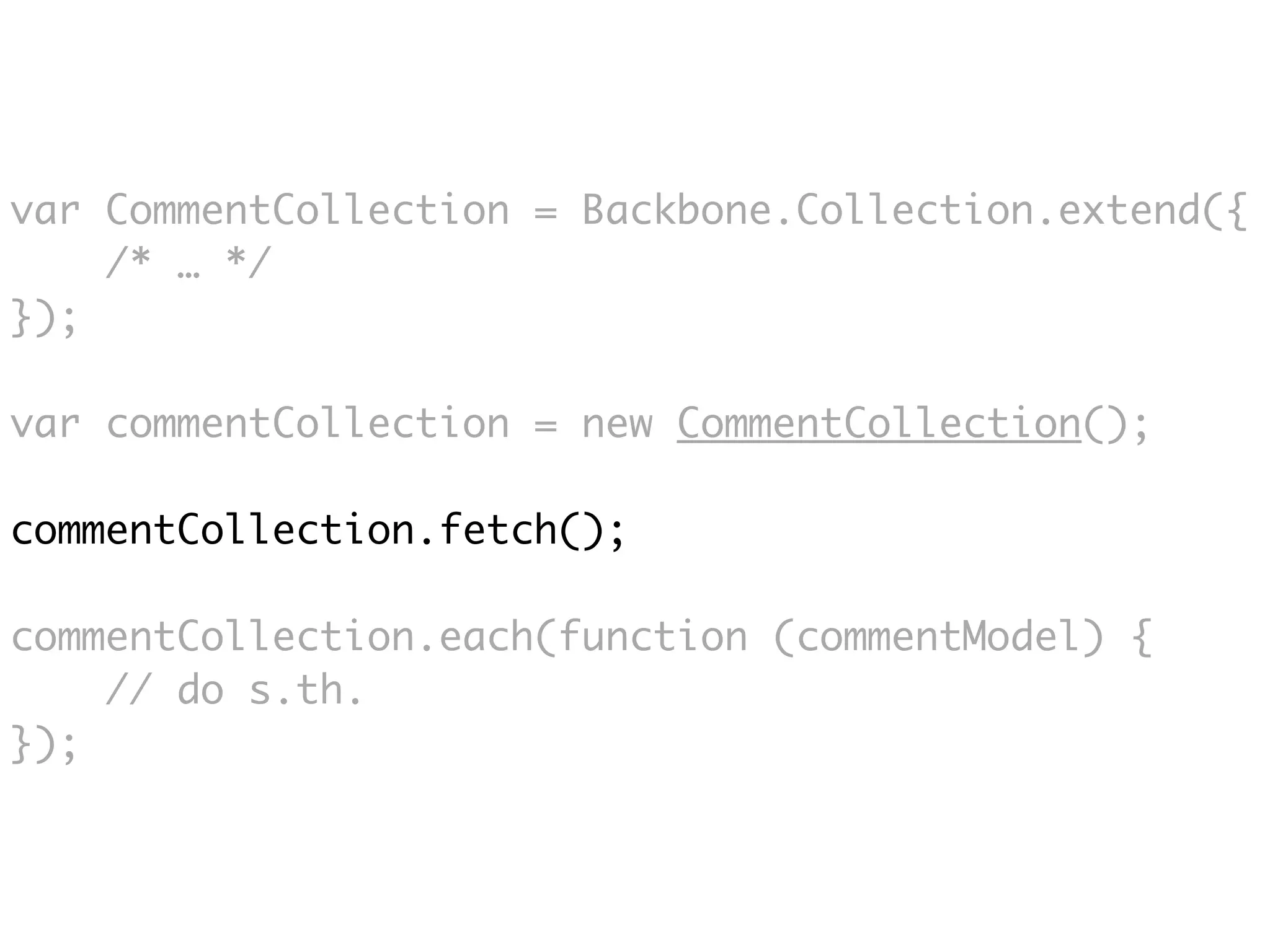 var CommentCollection = Backbone.Collection.extend({
    /* … */
});

var commentCollection = new CommentCollection();

commentCollection.fetch();

commentCollection.each(function (commentModel) {
    // do s.th.
});
 