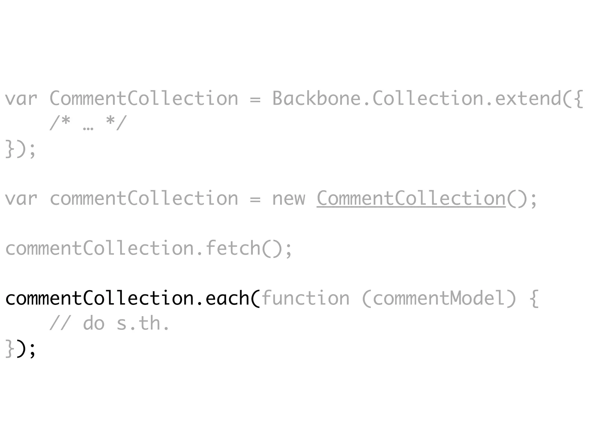 var CommentCollection = Backbone.Collection.extend({
    /* … */
});

var commentCollection = new CommentCollection();

commentCollection.fetch();

commentCollection.each(function (commentModel) {
    // do s.th.
});
 