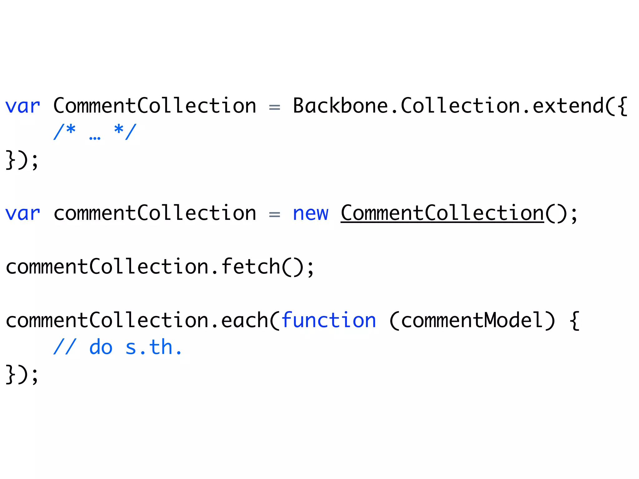 var CommentCollection = Backbone.Collection.extend({
    /* … */
});

var commentCollection = new CommentCollection();

commentCollection.fetch();

commentCollection.each(function (commentModel) {
    // do s.th.
});
 