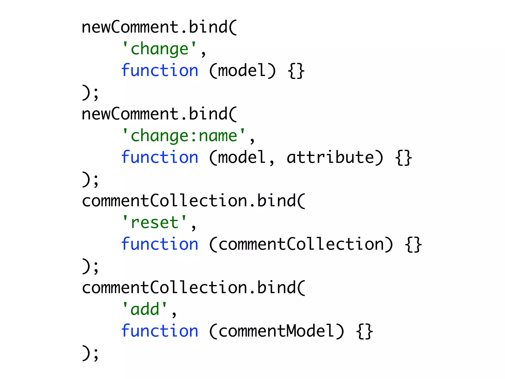 newComment.bind(
    'change',
    function (model) {}
);
newComment.bind(
    'change:name',
    function (model, attribute) {}
);
commentCollection.bind(
    'reset',
    function (commentCollection) {}
);
commentCollection.bind(
    'add',
    function (commentModel) {}
);
 
