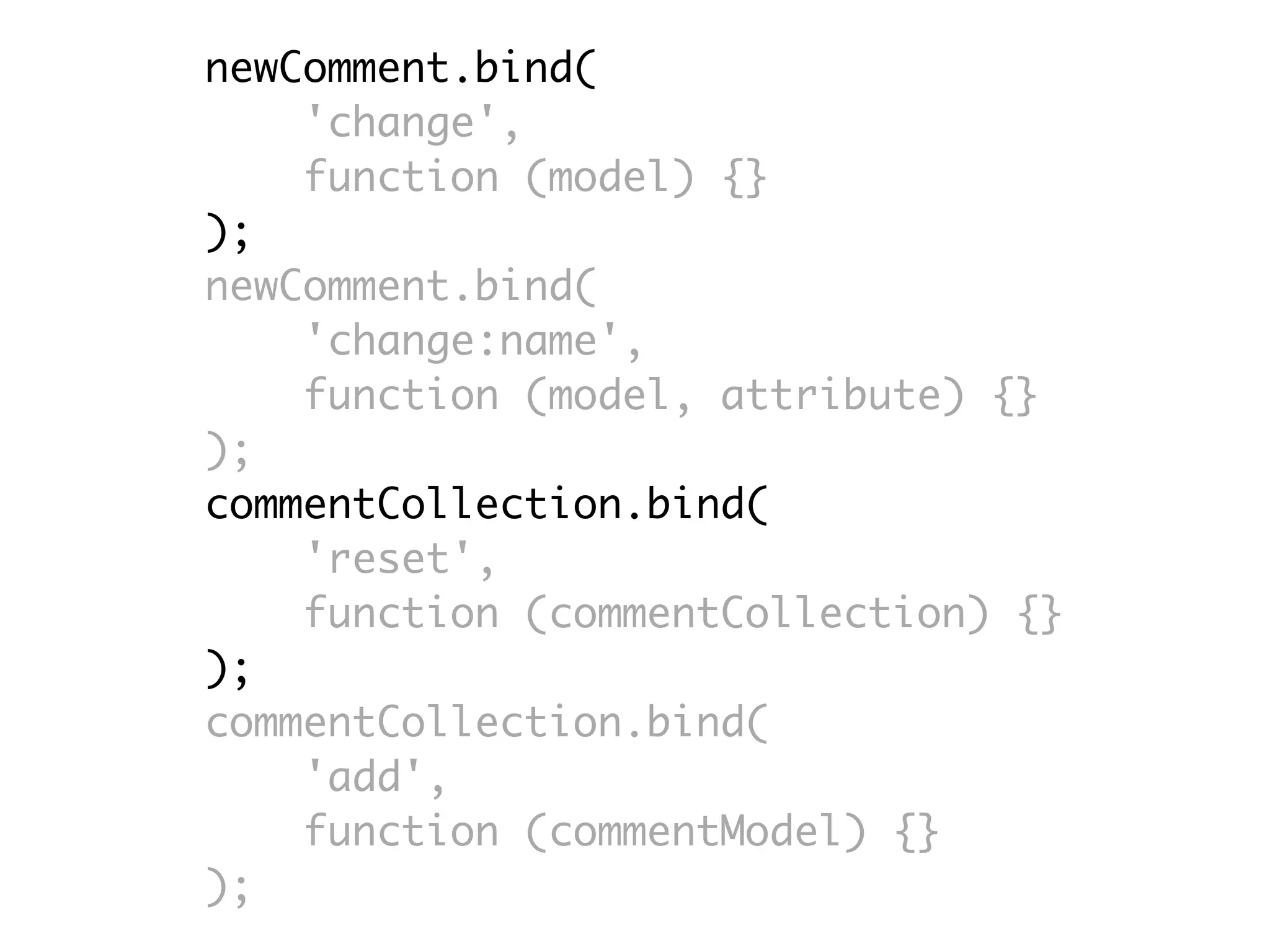 newComment.bind(
    'change',
    function (model) {}
);
newComment.bind(
    'change:name',
    function (model, attribute) {}
);
commentCollection.bind(
    'reset',
    function (commentCollection) {}
);
commentCollection.bind(
    'add',
    function (commentModel) {}
);
 