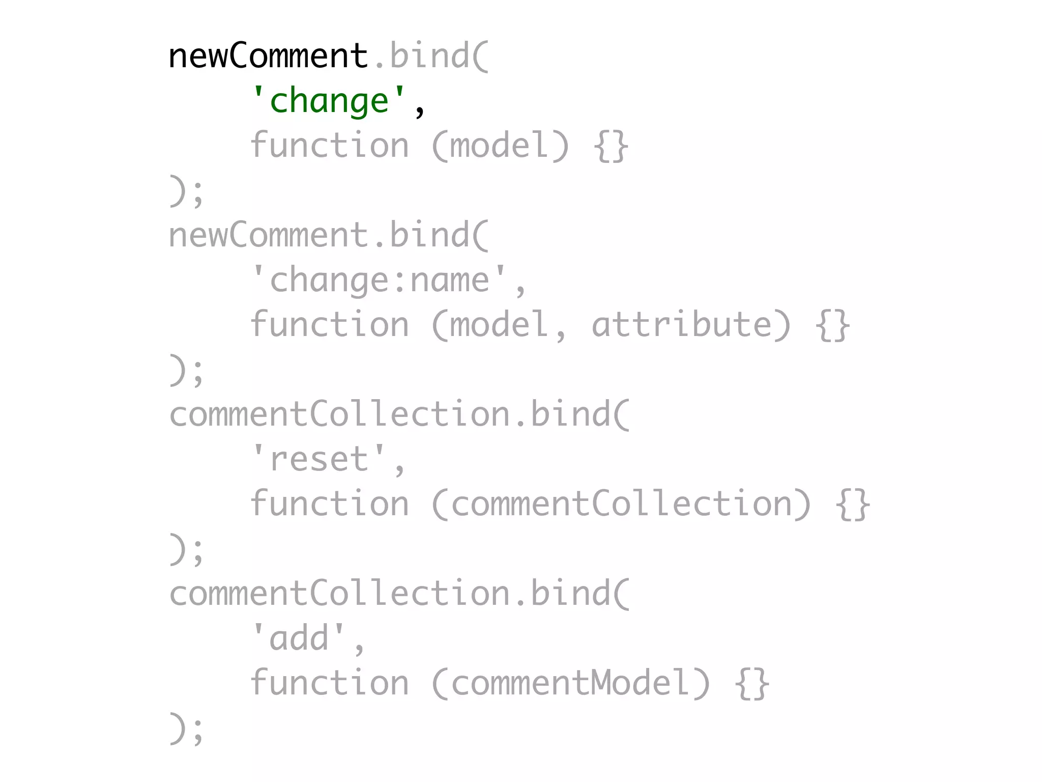 newComment.bind(
    'change',
    function (model) {}
);
newComment.bind(
    'change:name',
    function (model, attribute) {}
);
commentCollection.bind(
    'reset',
    function (commentCollection) {}
);
commentCollection.bind(
    'add',
    function (commentModel) {}
);
 