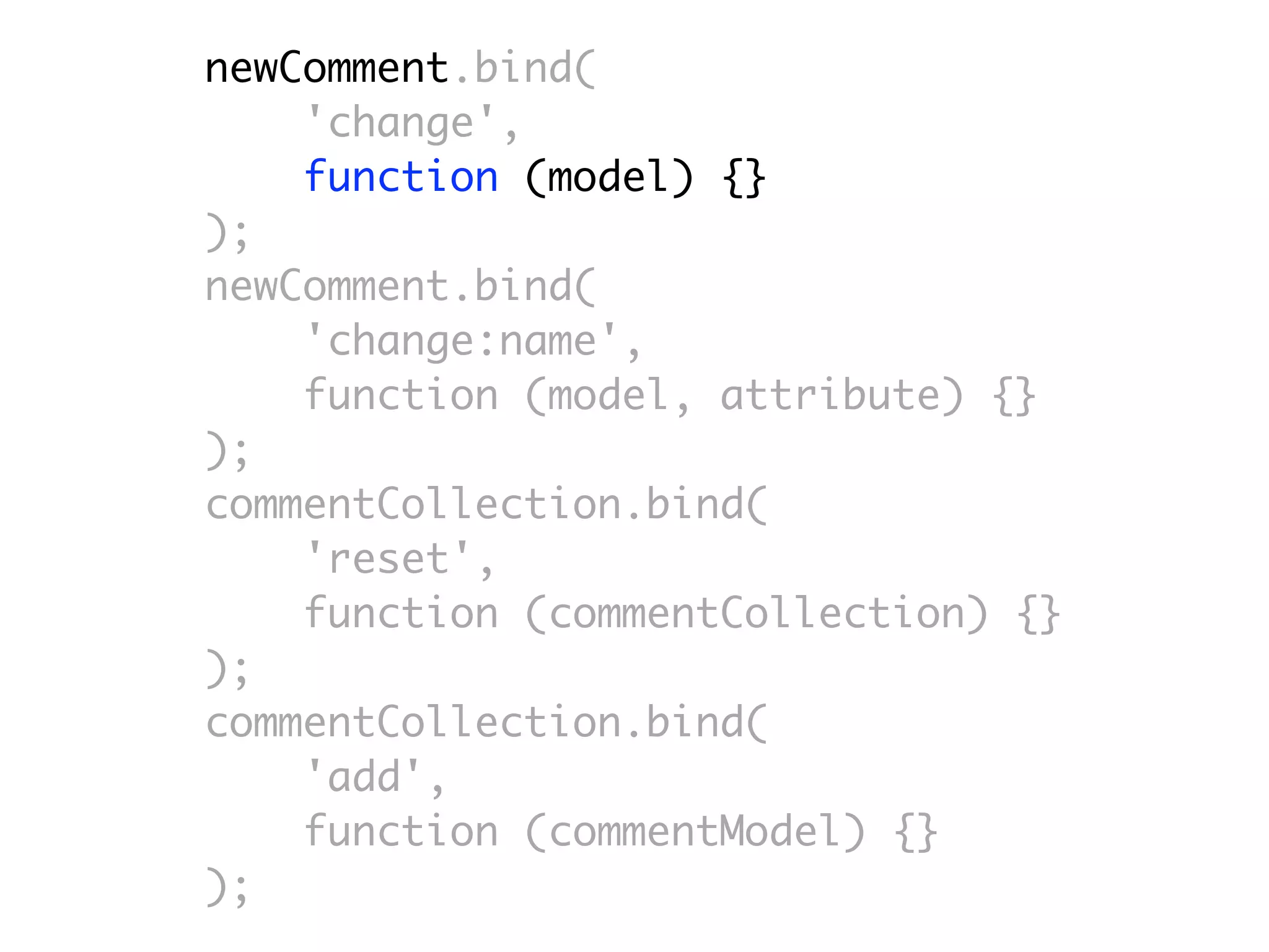 newComment.bind(
    'change',
    function (model) {}
);
newComment.bind(
    'change:name',
    function (model, attribute) {}
);
commentCollection.bind(
    'reset',
    function (commentCollection) {}
);
commentCollection.bind(
    'add',
    function (commentModel) {}
);
 