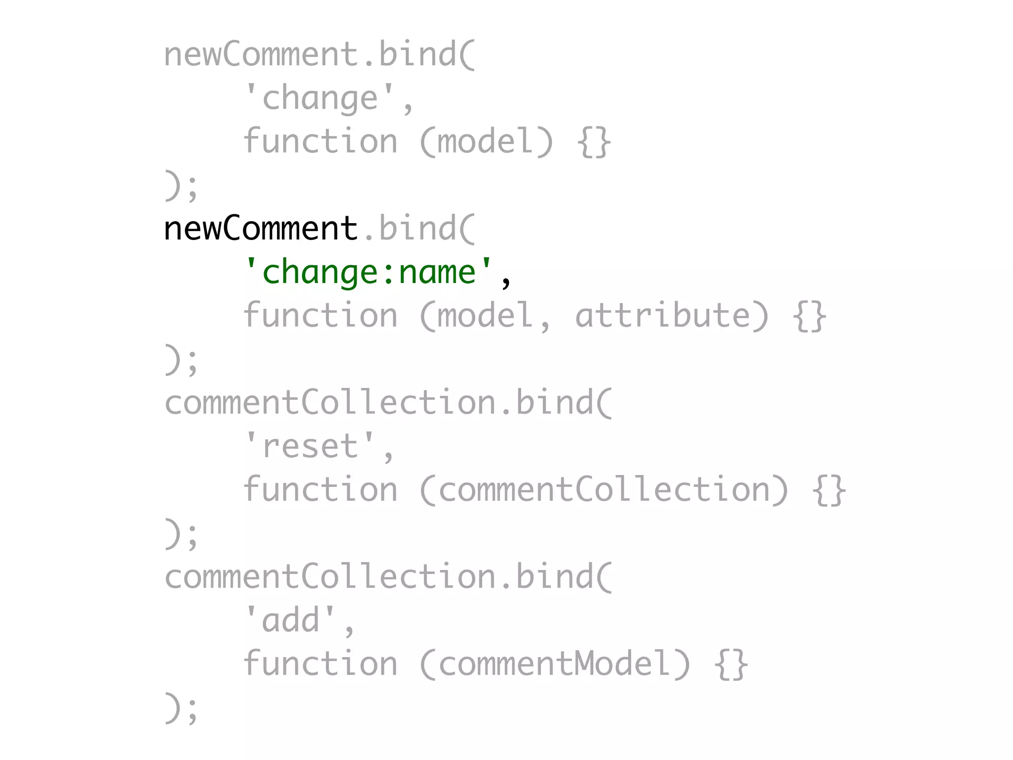 newComment.bind(
    'change',
    function (model) {}
);
newComment.bind(
    'change:name',
    function (model, attribute) {}
);
commentCollection.bind(
    'reset',
    function (commentCollection) {}
);
commentCollection.bind(
    'add',
    function (commentModel) {}
);
 