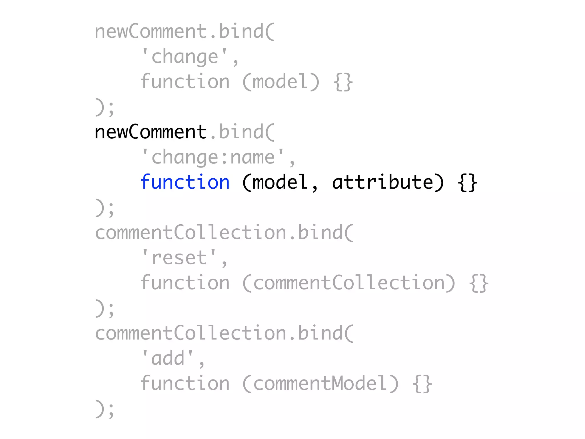 newComment.bind(
    'change',
    function (model) {}
);
newComment.bind(
    'change:name',
    function (model, attribute) {}
);
commentCollection.bind(
    'reset',
    function (commentCollection) {}
);
commentCollection.bind(
    'add',
    function (commentModel) {}
);
 