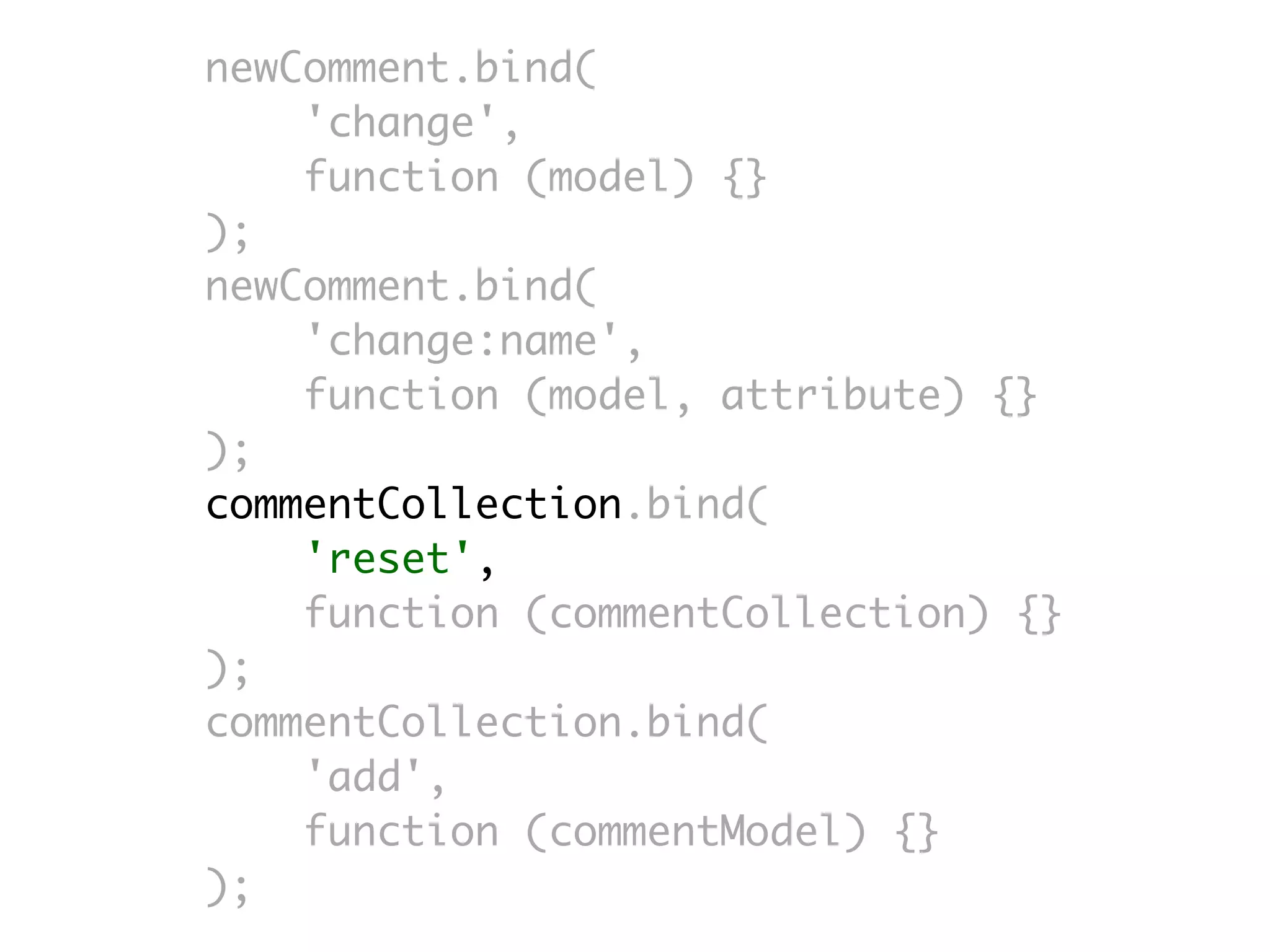 newComment.bind(
    'change',
    function (model) {}
);
newComment.bind(
    'change:name',
    function (model, attribute) {}
);
commentCollection.bind(
    'reset',
    function (commentCollection) {}
);
commentCollection.bind(
    'add',
    function (commentModel) {}
);
 