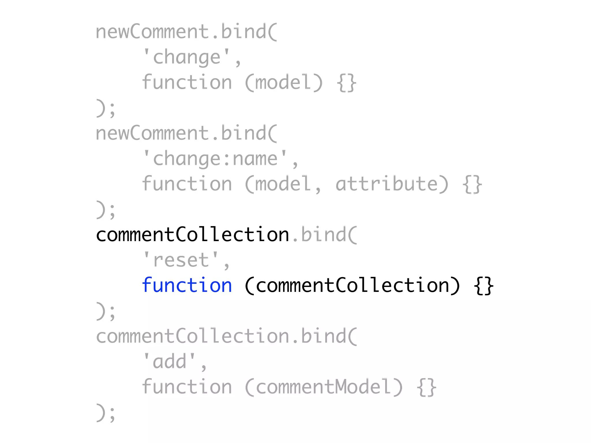 newComment.bind(
    'change',
    function (model) {}
);
newComment.bind(
    'change:name',
    function (model, attribute) {}
);
commentCollection.bind(
    'reset',
    function (commentCollection) {}
);
commentCollection.bind(
    'add',
    function (commentModel) {}
);
 