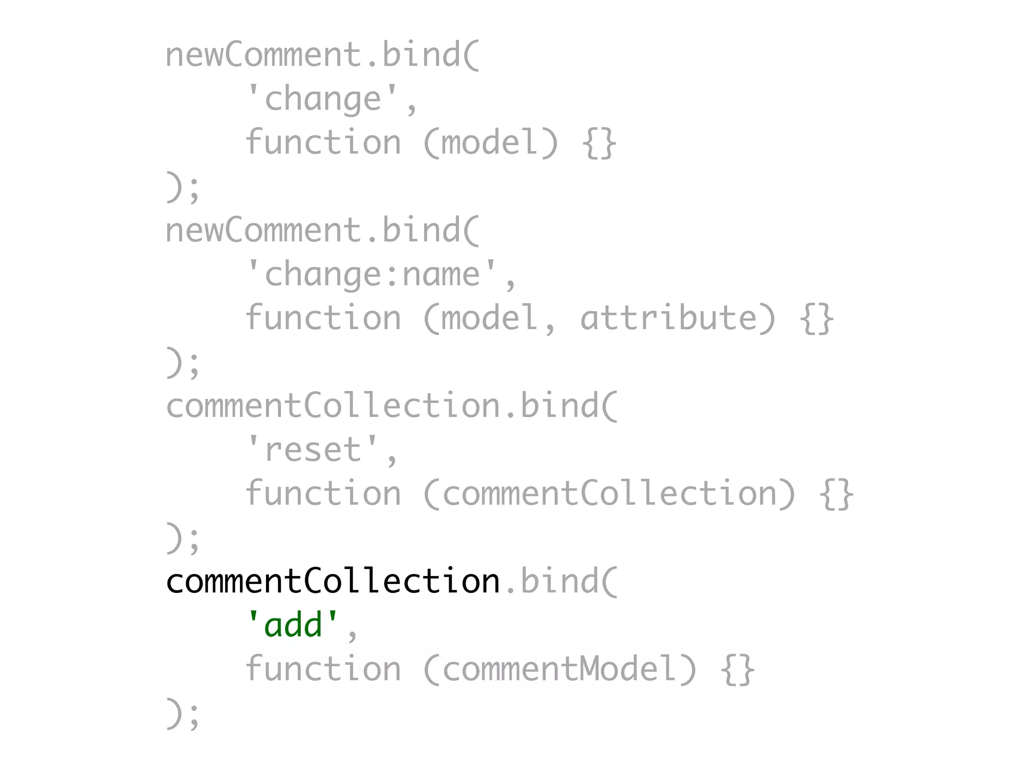 newComment.bind(
    'change',
    function (model) {}
);
newComment.bind(
    'change:name',
    function (model, attribute) {}
);
commentCollection.bind(
    'reset',
    function (commentCollection) {}
);
commentCollection.bind(
    'add',
    function (commentModel) {}
);
 