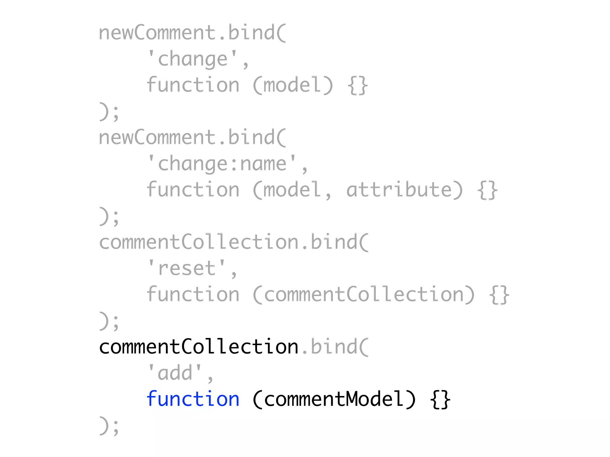 newComment.bind(
    'change',
    function (model) {}
);
newComment.bind(
    'change:name',
    function (model, attribute) {}
);
commentCollection.bind(
    'reset',
    function (commentCollection) {}
);
commentCollection.bind(
    'add',
    function (commentModel) {}
);
 