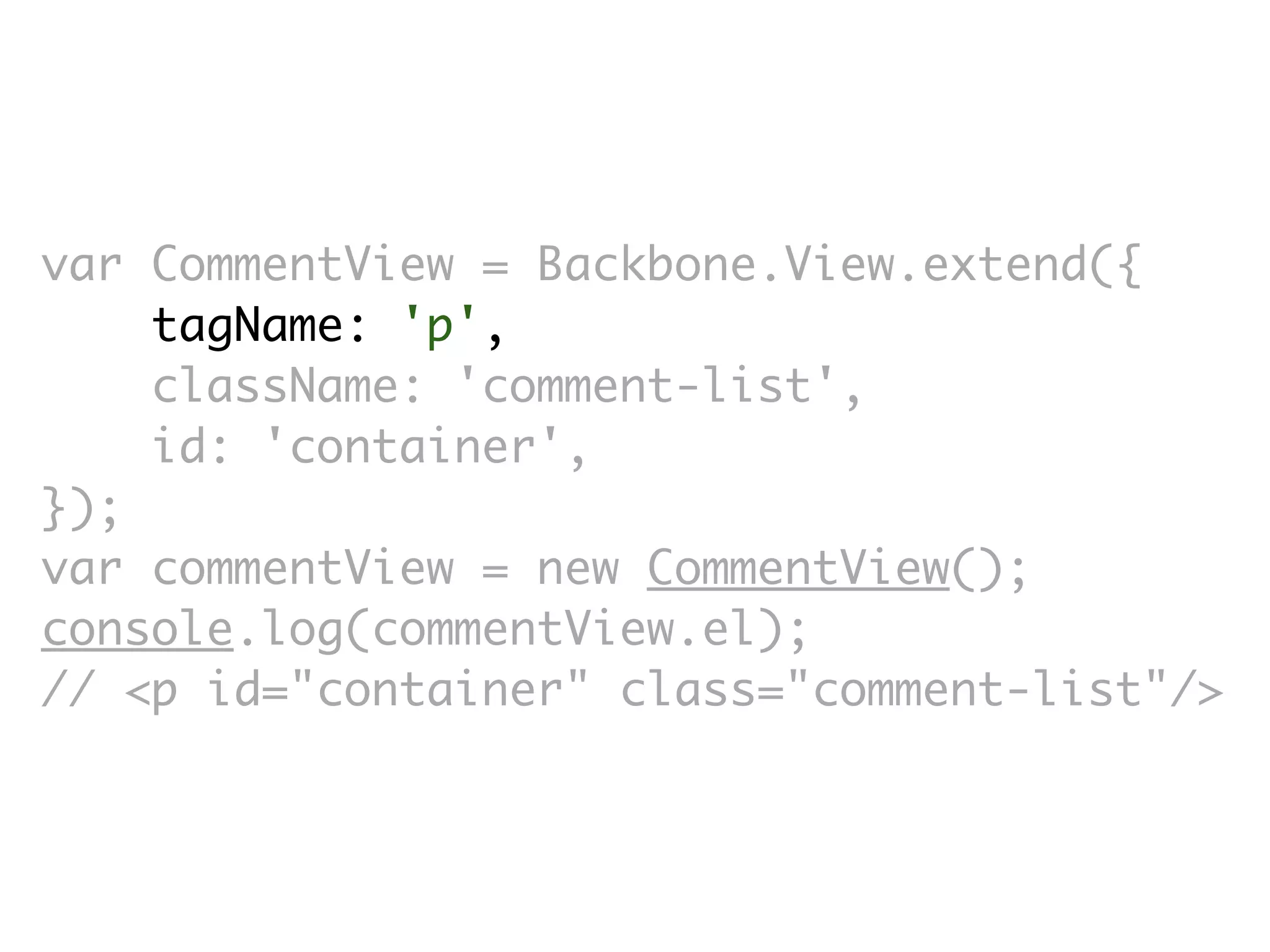 var CommentView = Backbone.View.extend({
    tagName: 'p',
    className: 'comment-list',
    id: 'container',
});
var commentView = new CommentView();
console.log(commentView.el);
// <p id=​"container" class=​"comment-list"/>
 