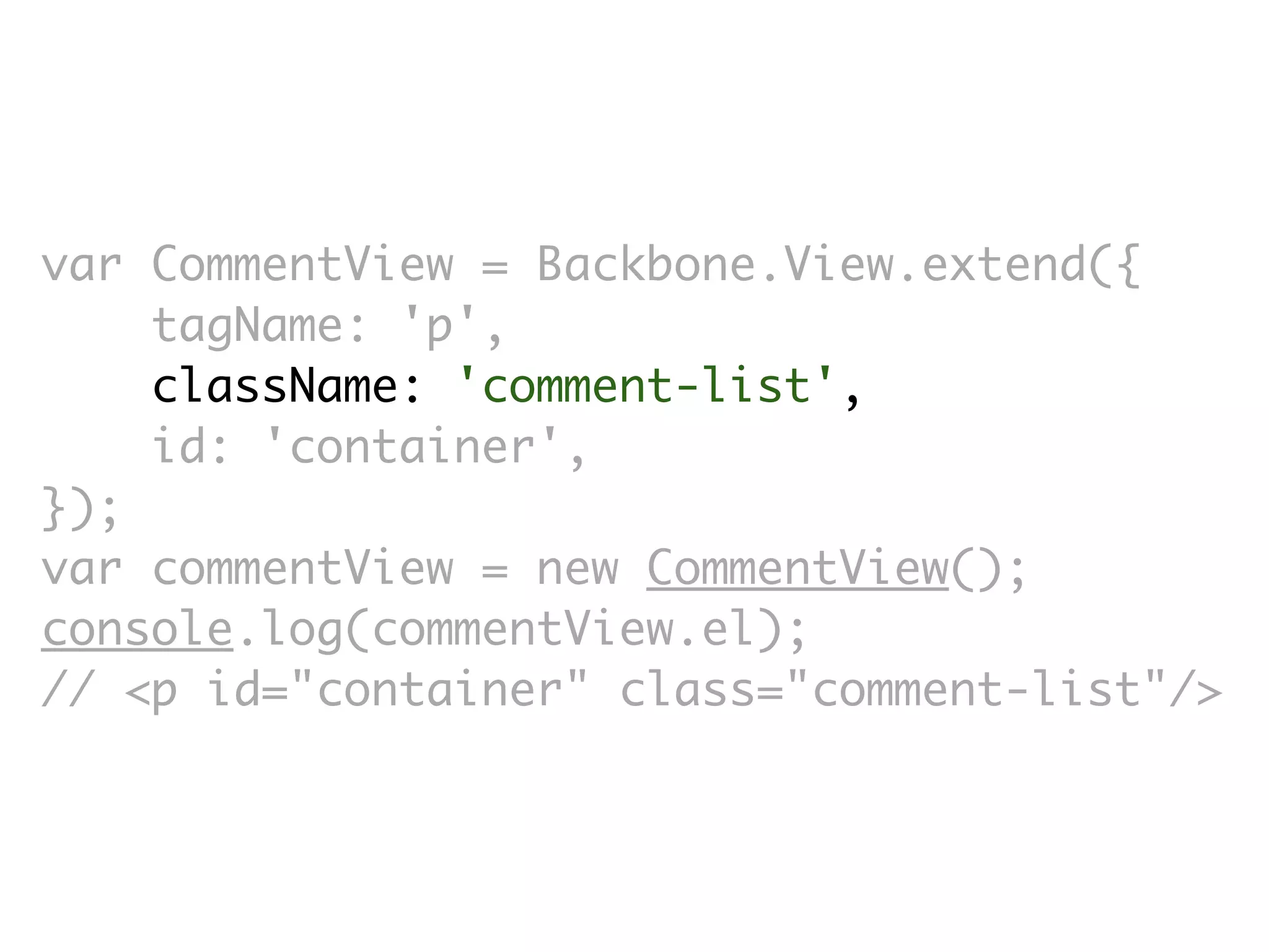var CommentView = Backbone.View.extend({
    tagName: 'p',
    className: 'comment-list',
    id: 'container',
});
var commentView = new CommentView();
console.log(commentView.el);
// <p id=​"container" class=​"comment-list"/>
 