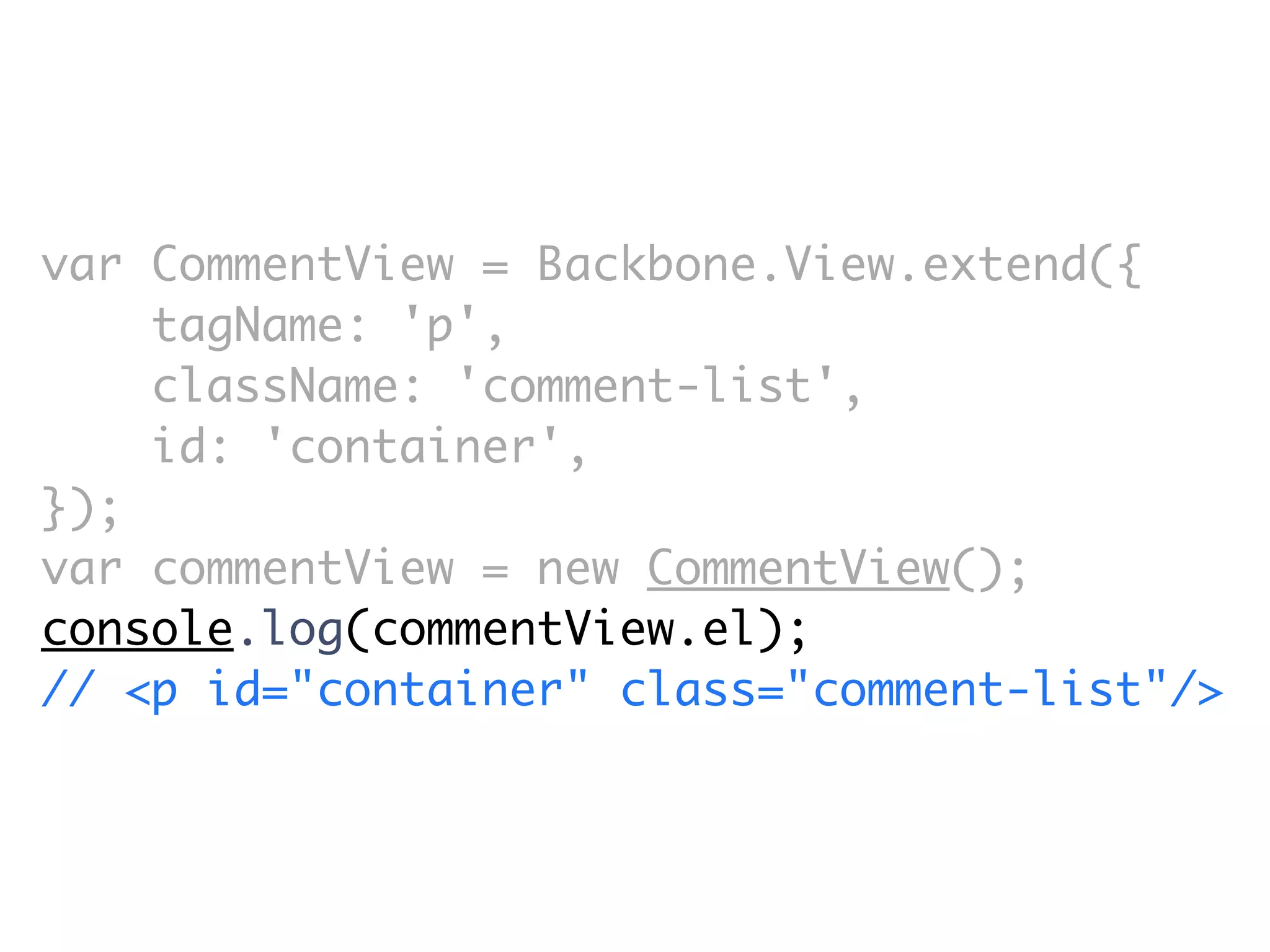 var CommentView = Backbone.View.extend({
    tagName: 'p',
    className: 'comment-list',
    id: 'container',
});
var commentView = new CommentView();
console.log(commentView.el);
// <p id=​"container" class=​"comment-list"/>
 