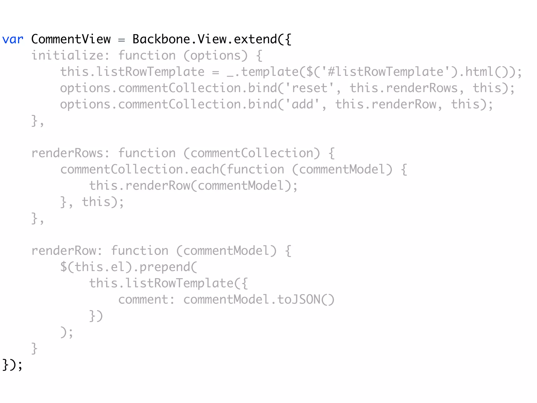 var CommentView = Backbone.View.extend({
    initialize: function (options) {
        this.listRowTemplate = _.template($('#listRowTemplate').html());
        options.commentCollection.bind('reset', this.renderRows, this);
        options.commentCollection.bind('add', this.renderRow, this);
    },

      renderRows: function (commentCollection) {
          commentCollection.each(function (commentModel) {
              this.renderRow(commentModel);
          }, this);
      },

      renderRow: function (commentModel) {
          $(this.el).prepend(
              this.listRowTemplate({
                  comment: commentModel.toJSON()
              })
          );
      }
});
 