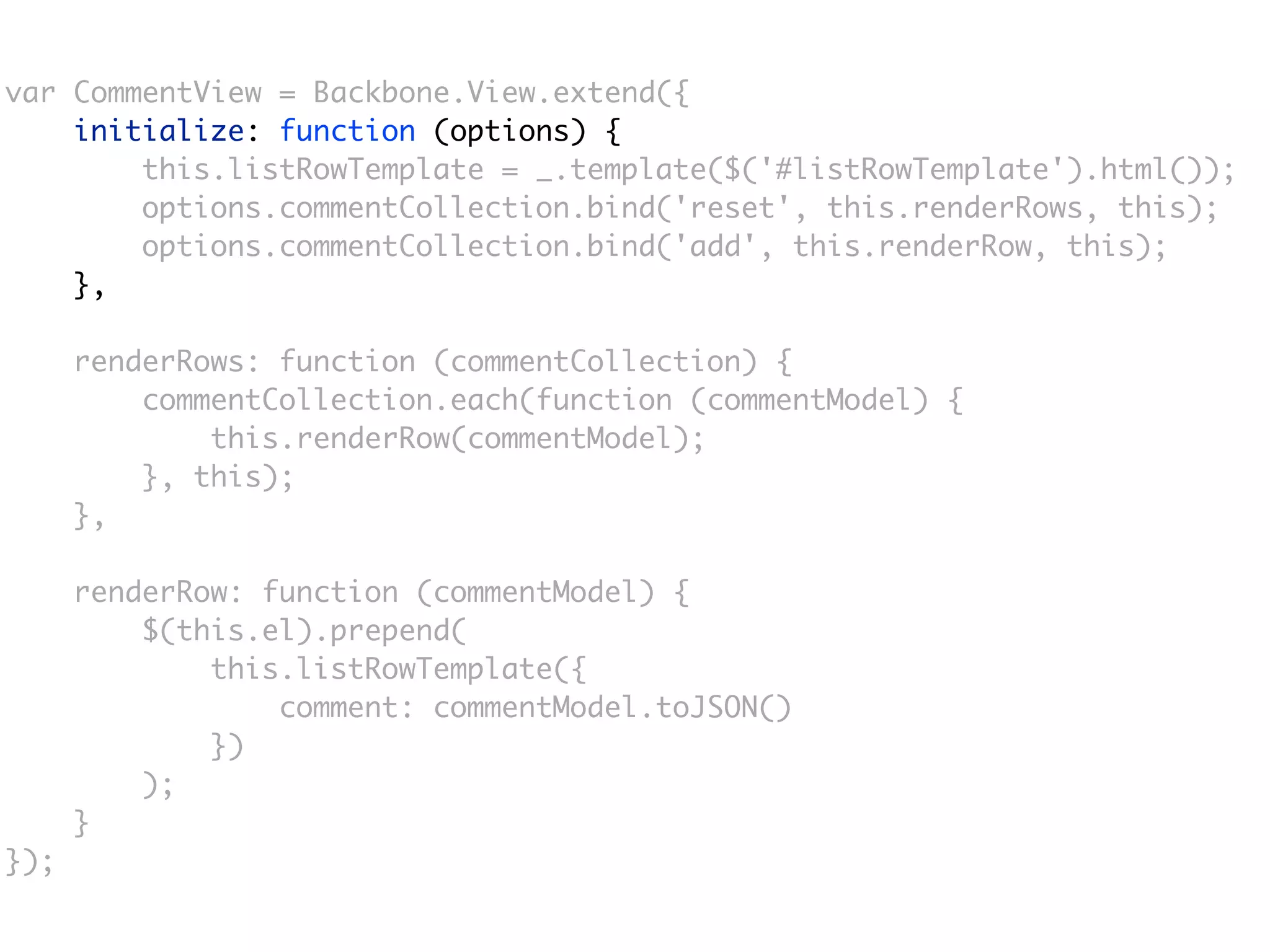 var CommentView = Backbone.View.extend({
    initialize: function (options) {
        this.listRowTemplate = _.template($('#listRowTemplate').html());
        options.commentCollection.bind('reset', this.renderRows, this);
        options.commentCollection.bind('add', this.renderRow, this);
    },

      renderRows: function (commentCollection) {
          commentCollection.each(function (commentModel) {
              this.renderRow(commentModel);
          }, this);
      },

      renderRow: function (commentModel) {
          $(this.el).prepend(
              this.listRowTemplate({
                  comment: commentModel.toJSON()
              })
          );
      }
});
 