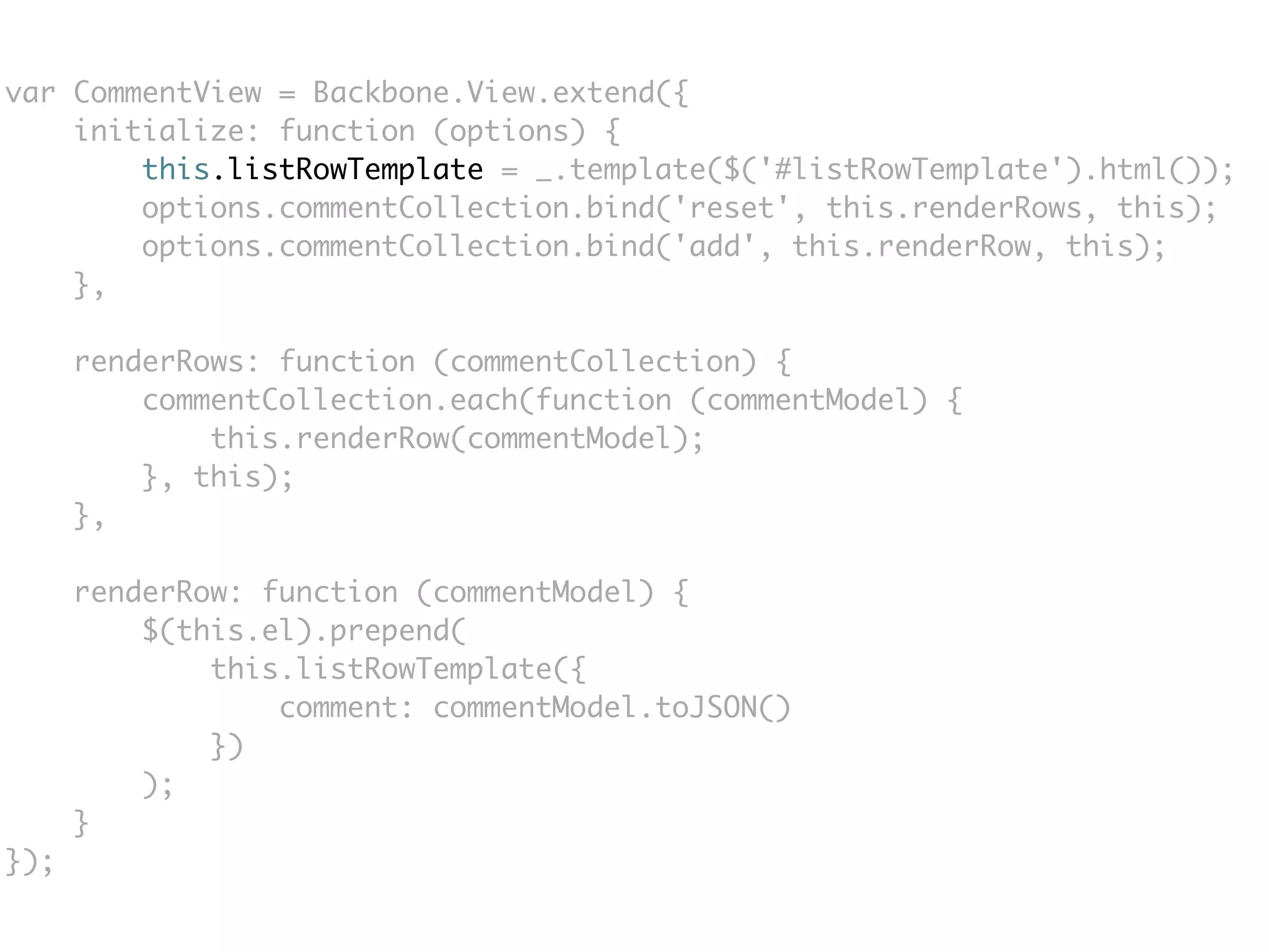var CommentView = Backbone.View.extend({
    initialize: function (options) {
        this.listRowTemplate = _.template($('#listRowTemplate').html());
        options.commentCollection.bind('reset', this.renderRows, this);
        options.commentCollection.bind('add', this.renderRow, this);
    },

      renderRows: function (commentCollection) {
          commentCollection.each(function (commentModel) {
              this.renderRow(commentModel);
          }, this);
      },

      renderRow: function (commentModel) {
          $(this.el).prepend(
              this.listRowTemplate({
                  comment: commentModel.toJSON()
              })
          );
      }
});
 