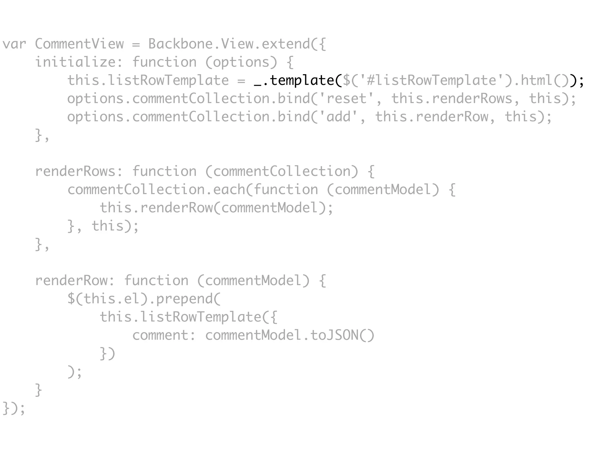 var CommentView = Backbone.View.extend({
    initialize: function (options) {
        this.listRowTemplate = _.template($('#listRowTemplate').html());
        options.commentCollection.bind('reset', this.renderRows, this);
        options.commentCollection.bind('add', this.renderRow, this);
    },

      renderRows: function (commentCollection) {
          commentCollection.each(function (commentModel) {
              this.renderRow(commentModel);
          }, this);
      },

      renderRow: function (commentModel) {
          $(this.el).prepend(
              this.listRowTemplate({
                  comment: commentModel.toJSON()
              })
          );
      }
});
 