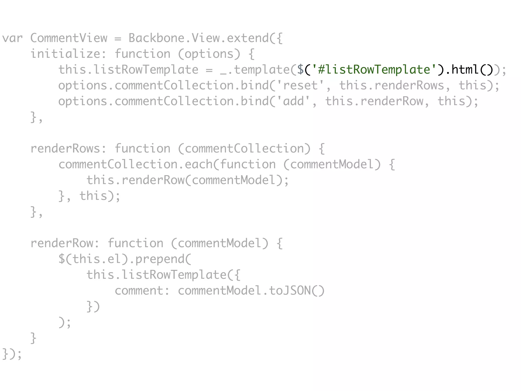 var CommentView = Backbone.View.extend({
    initialize: function (options) {
        this.listRowTemplate = _.template($('#listRowTemplate').html());
        options.commentCollection.bind('reset', this.renderRows, this);
        options.commentCollection.bind('add', this.renderRow, this);
    },

      renderRows: function (commentCollection) {
          commentCollection.each(function (commentModel) {
              this.renderRow(commentModel);
          }, this);
      },

      renderRow: function (commentModel) {
          $(this.el).prepend(
              this.listRowTemplate({
                  comment: commentModel.toJSON()
              })
          );
      }
});
 