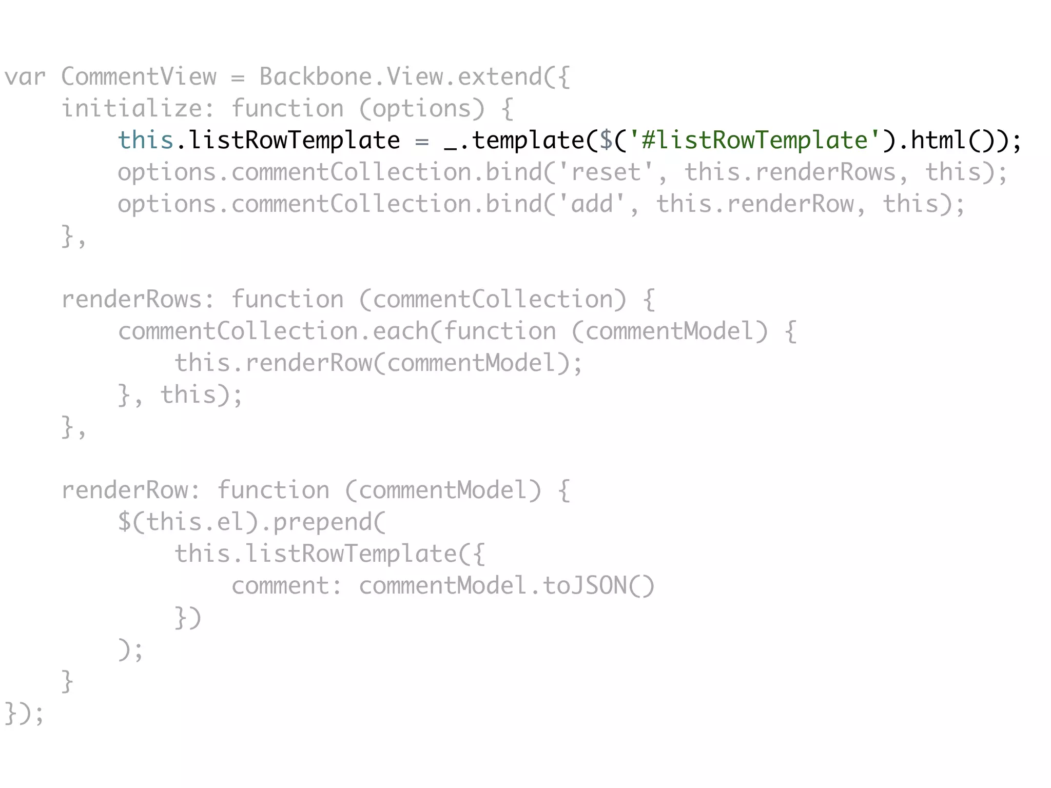 var CommentView = Backbone.View.extend({
    initialize: function (options) {
        this.listRowTemplate = _.template($('#listRowTemplate').html());
        options.commentCollection.bind('reset', this.renderRows, this);
        options.commentCollection.bind('add', this.renderRow, this);
    },

      renderRows: function (commentCollection) {
          commentCollection.each(function (commentModel) {
              this.renderRow(commentModel);
          }, this);
      },

      renderRow: function (commentModel) {
          $(this.el).prepend(
              this.listRowTemplate({
                  comment: commentModel.toJSON()
              })
          );
      }
});
 
