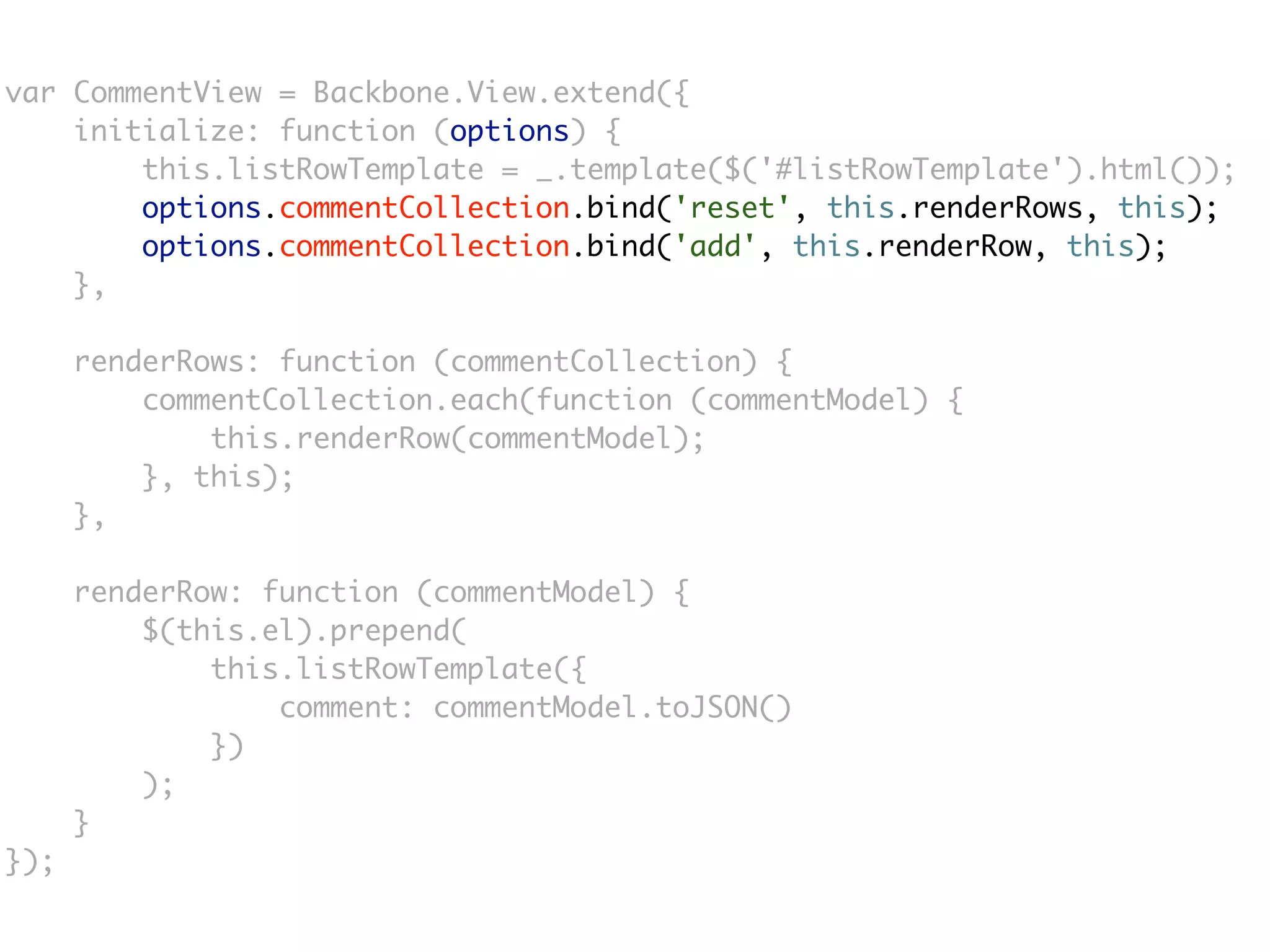var CommentView = Backbone.View.extend({
    initialize: function (options) {
        this.listRowTemplate = _.template($('#listRowTemplate').html());
        options.commentCollection.bind('reset', this.renderRows, this);
        options.commentCollection.bind('add', this.renderRow, this);
    },

      renderRows: function (commentCollection) {
          commentCollection.each(function (commentModel) {
              this.renderRow(commentModel);
          }, this);
      },

      renderRow: function (commentModel) {
          $(this.el).prepend(
              this.listRowTemplate({
                  comment: commentModel.toJSON()
              })
          );
      }
});
 