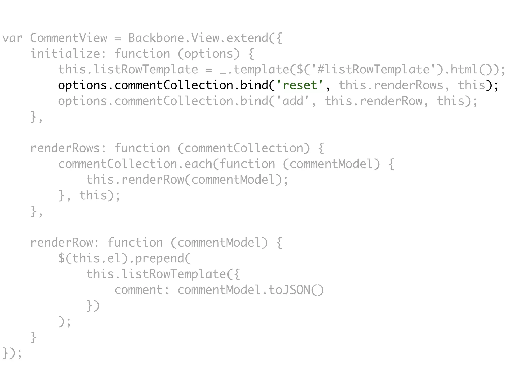 var CommentView = Backbone.View.extend({
    initialize: function (options) {
        this.listRowTemplate = _.template($('#listRowTemplate').html());
        options.commentCollection.bind('reset', this.renderRows, this);
        options.commentCollection.bind('add', this.renderRow, this);
    },

      renderRows: function (commentCollection) {
          commentCollection.each(function (commentModel) {
              this.renderRow(commentModel);
          }, this);
      },

      renderRow: function (commentModel) {
          $(this.el).prepend(
              this.listRowTemplate({
                  comment: commentModel.toJSON()
              })
          );
      }
});
 