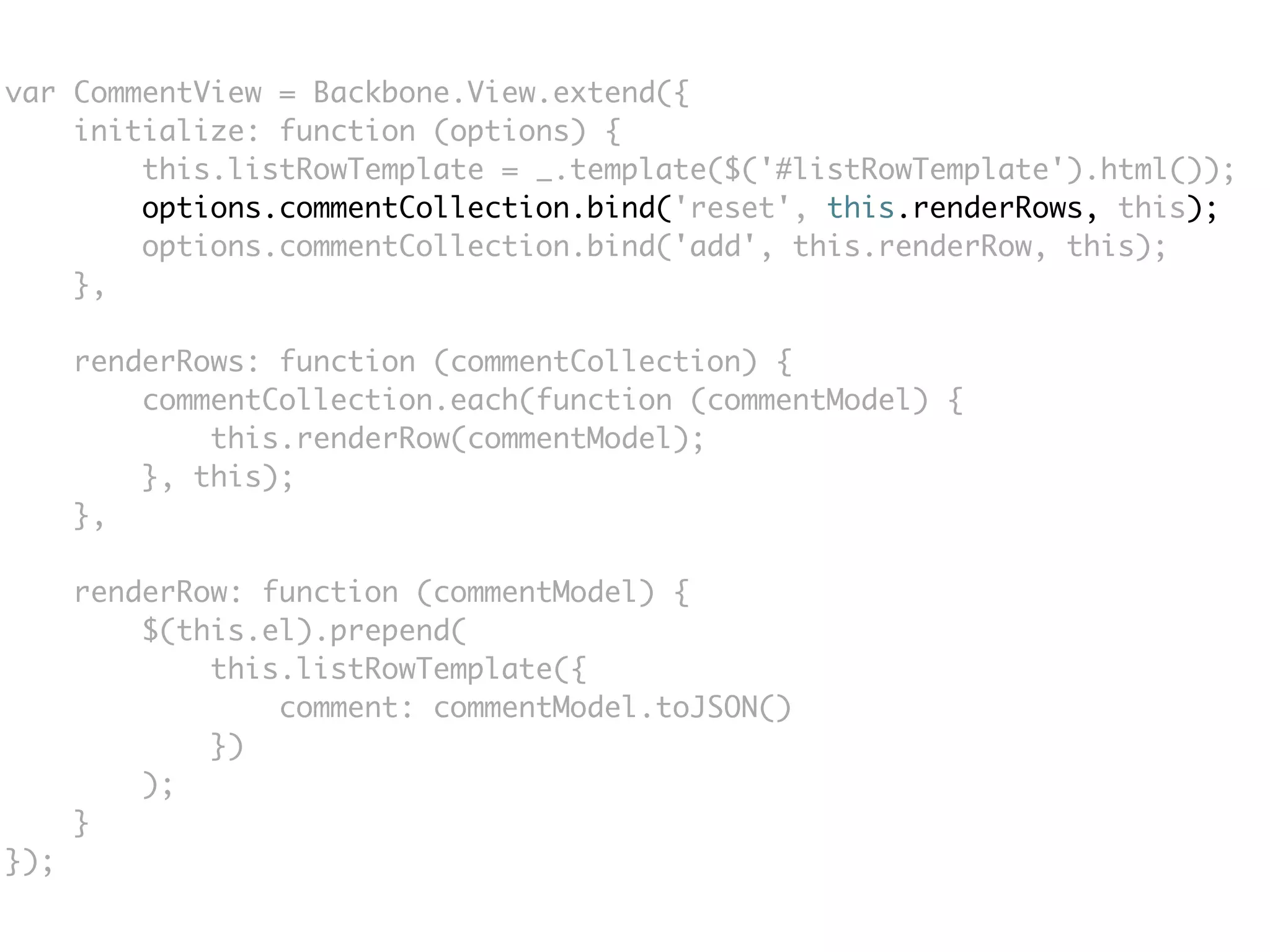 var CommentView = Backbone.View.extend({
    initialize: function (options) {
        this.listRowTemplate = _.template($('#listRowTemplate').html());
        options.commentCollection.bind('reset', this.renderRows, this);
        options.commentCollection.bind('add', this.renderRow, this);
    },

      renderRows: function (commentCollection) {
          commentCollection.each(function (commentModel) {
              this.renderRow(commentModel);
          }, this);
      },

      renderRow: function (commentModel) {
          $(this.el).prepend(
              this.listRowTemplate({
                  comment: commentModel.toJSON()
              })
          );
      }
});
 
