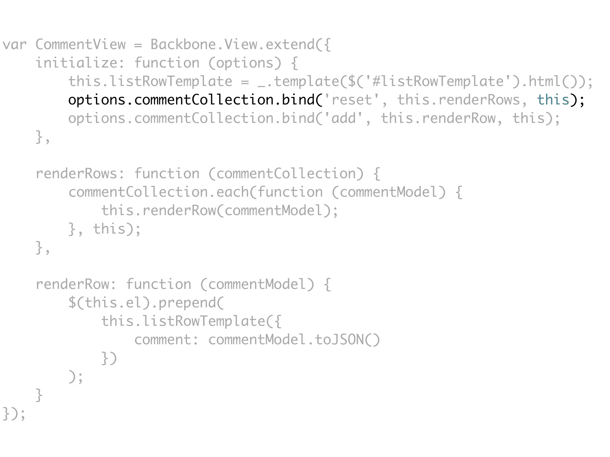 var CommentView = Backbone.View.extend({
    initialize: function (options) {
        this.listRowTemplate = _.template($('#listRowTemplate').html());
        options.commentCollection.bind('reset', this.renderRows, this);
        options.commentCollection.bind('add', this.renderRow, this);
    },

      renderRows: function (commentCollection) {
          commentCollection.each(function (commentModel) {
              this.renderRow(commentModel);
          }, this);
      },

      renderRow: function (commentModel) {
          $(this.el).prepend(
              this.listRowTemplate({
                  comment: commentModel.toJSON()
              })
          );
      }
});
 