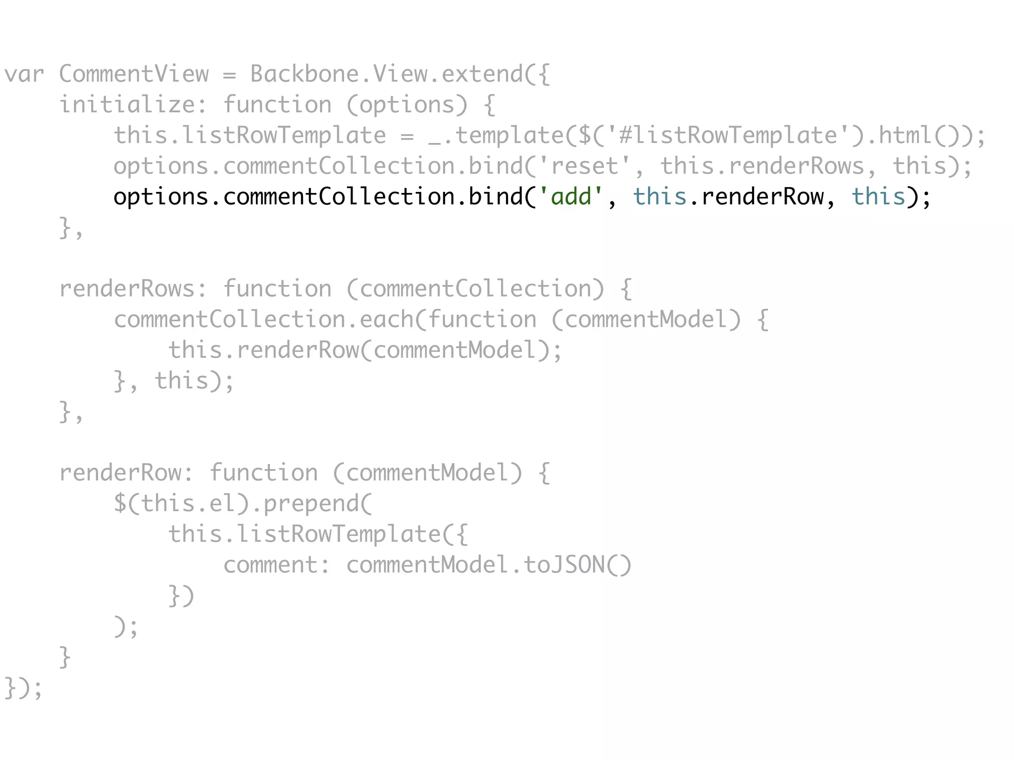 var CommentView = Backbone.View.extend({
    initialize: function (options) {
        this.listRowTemplate = _.template($('#listRowTemplate').html());
        options.commentCollection.bind('reset', this.renderRows, this);
        options.commentCollection.bind('add', this.renderRow, this);
    },

      renderRows: function (commentCollection) {
          commentCollection.each(function (commentModel) {
              this.renderRow(commentModel);
          }, this);
      },

      renderRow: function (commentModel) {
          $(this.el).prepend(
              this.listRowTemplate({
                  comment: commentModel.toJSON()
              })
          );
      }
});
 
