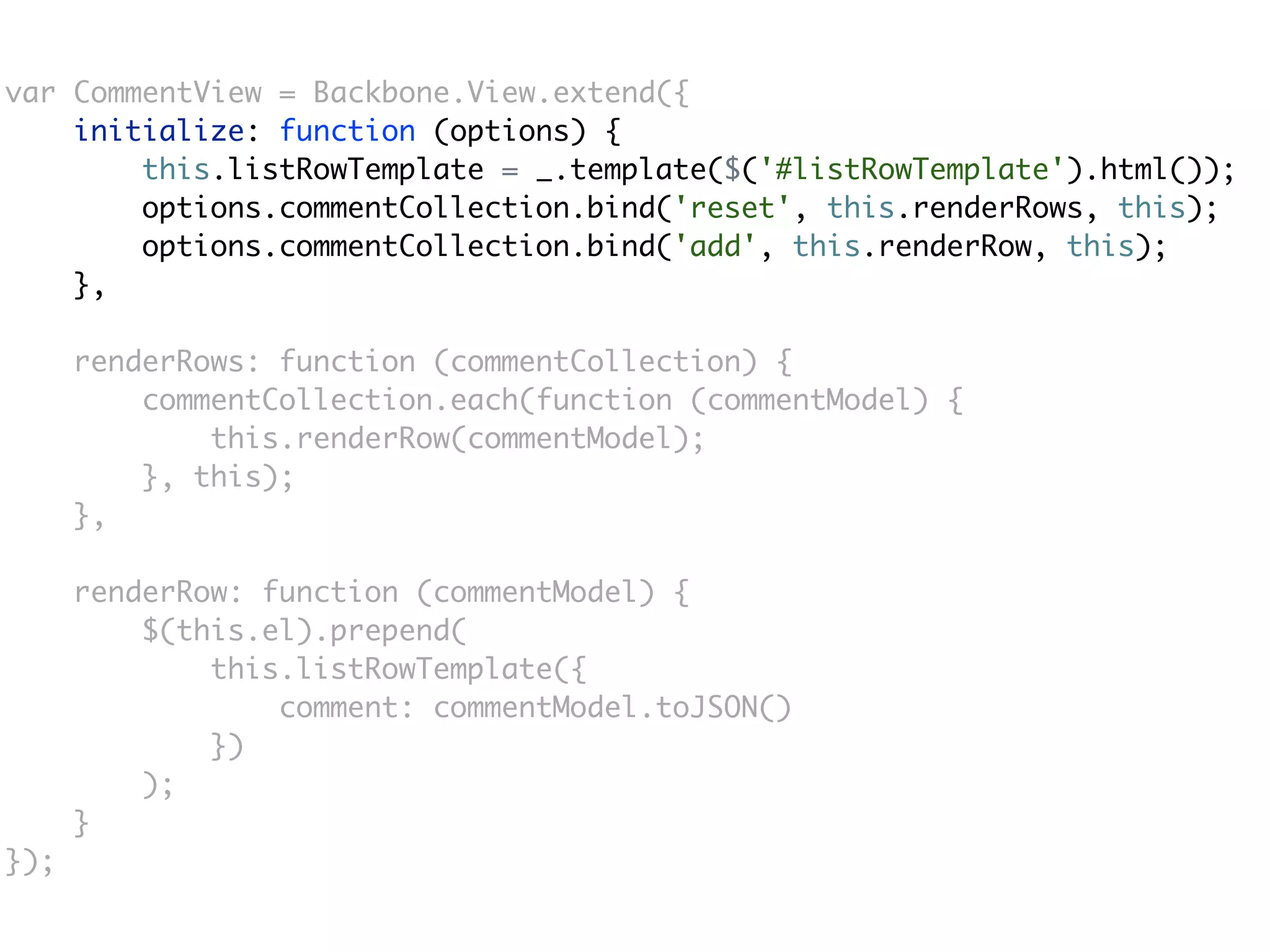 var CommentView = Backbone.View.extend({
    initialize: function (options) {
        this.listRowTemplate = _.template($('#listRowTemplate').html());
        options.commentCollection.bind('reset', this.renderRows, this);
        options.commentCollection.bind('add', this.renderRow, this);
    },

      renderRows: function (commentCollection) {
          commentCollection.each(function (commentModel) {
              this.renderRow(commentModel);
          }, this);
      },

      renderRow: function (commentModel) {
          $(this.el).prepend(
              this.listRowTemplate({
                  comment: commentModel.toJSON()
              })
          );
      }
});
 