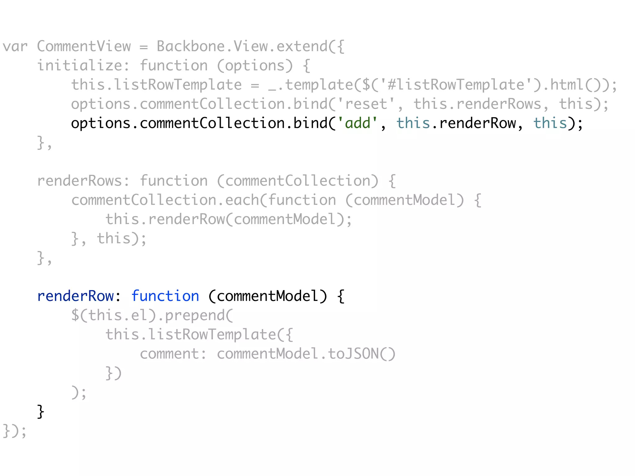 var CommentView = Backbone.View.extend({
    initialize: function (options) {
        this.listRowTemplate = _.template($('#listRowTemplate').html());
        options.commentCollection.bind('reset', this.renderRows, this);
        options.commentCollection.bind('add', this.renderRow, this);
    },

      renderRows: function (commentCollection) {
          commentCollection.each(function (commentModel) {
              this.renderRow(commentModel);
          }, this);
      },

      renderRow: function (commentModel) {
          $(this.el).prepend(
              this.listRowTemplate({
                  comment: commentModel.toJSON()
              })
          );
      }
});
 