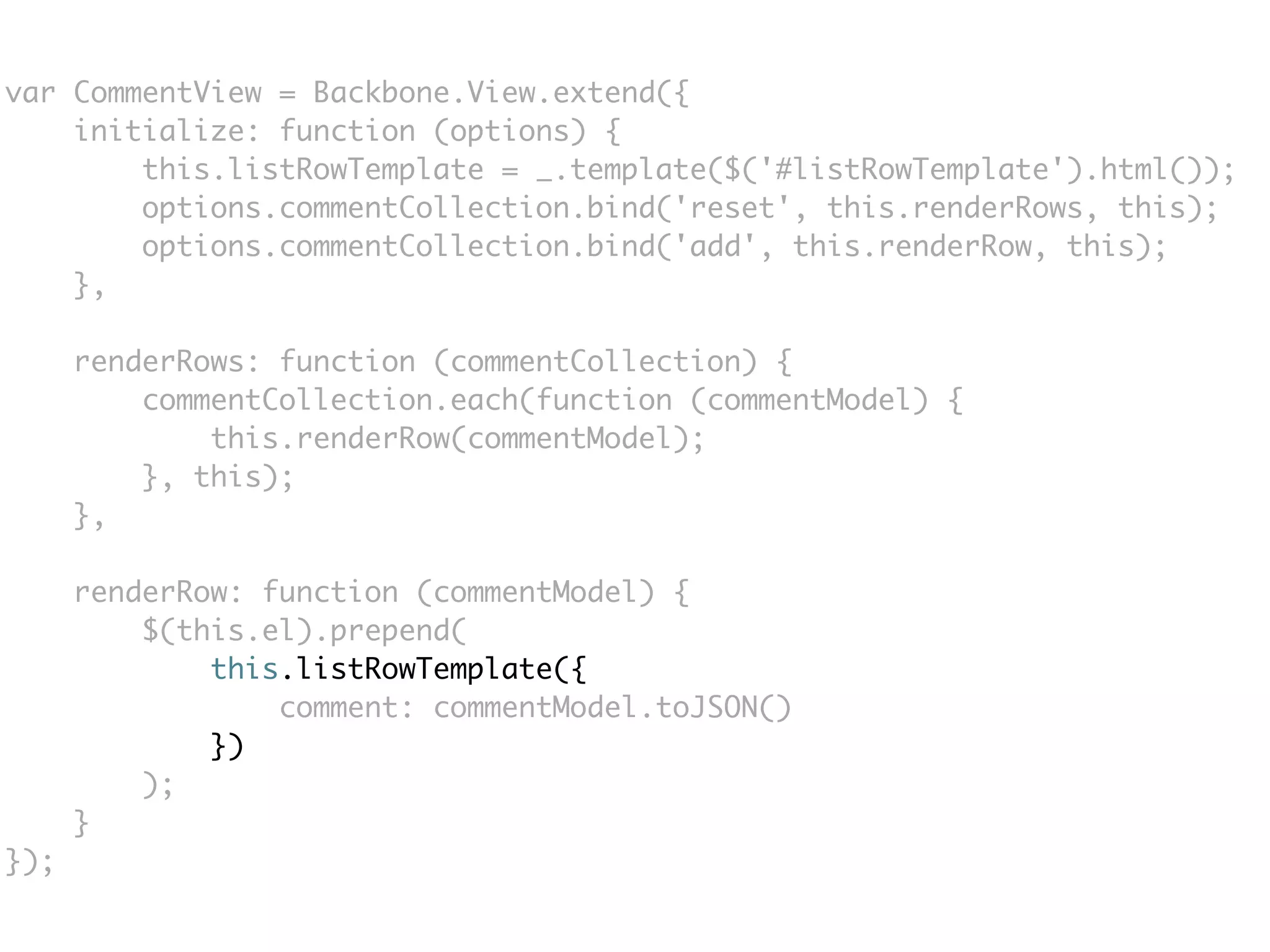 var CommentView = Backbone.View.extend({
    initialize: function (options) {
        this.listRowTemplate = _.template($('#listRowTemplate').html());
        options.commentCollection.bind('reset', this.renderRows, this);
        options.commentCollection.bind('add', this.renderRow, this);
    },

      renderRows: function (commentCollection) {
          commentCollection.each(function (commentModel) {
              this.renderRow(commentModel);
          }, this);
      },

      renderRow: function (commentModel) {
          $(this.el).prepend(
              this.listRowTemplate({
                  comment: commentModel.toJSON()
              })
          );
      }
});
 