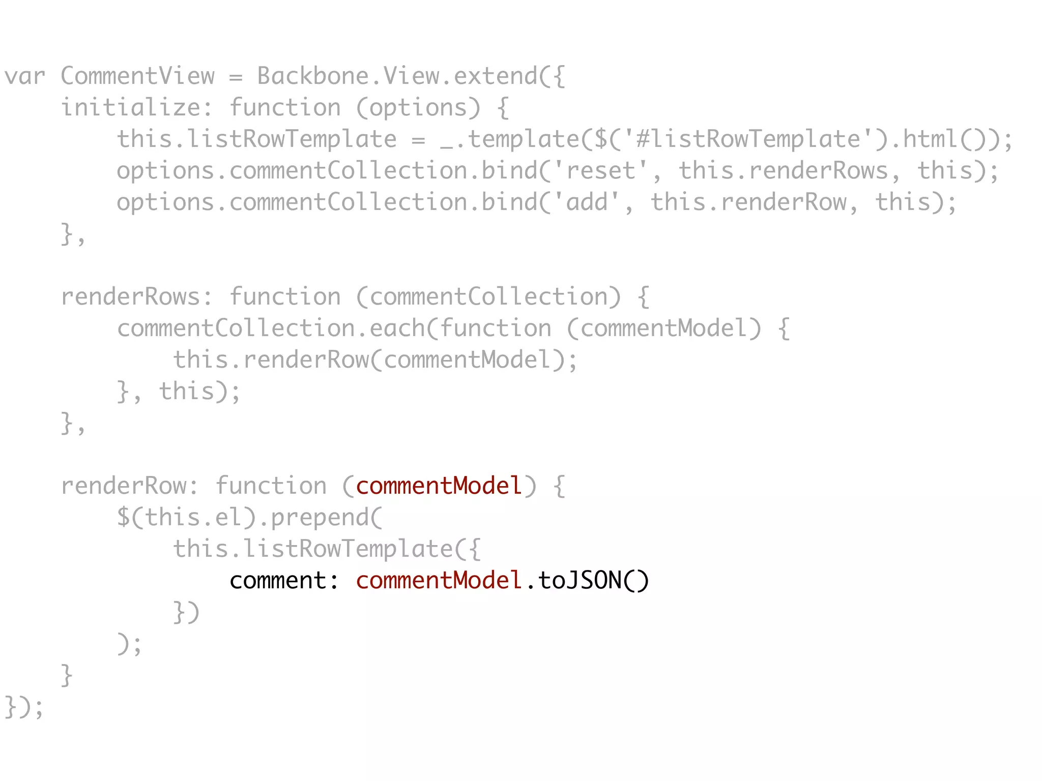 var CommentView = Backbone.View.extend({
    initialize: function (options) {
        this.listRowTemplate = _.template($('#listRowTemplate').html());
        options.commentCollection.bind('reset', this.renderRows, this);
        options.commentCollection.bind('add', this.renderRow, this);
    },

      renderRows: function (commentCollection) {
          commentCollection.each(function (commentModel) {
              this.renderRow(commentModel);
          }, this);
      },

      renderRow: function (commentModel) {
          $(this.el).prepend(
              this.listRowTemplate({
                  comment: commentModel.toJSON()
              })
          );
      }
});
 