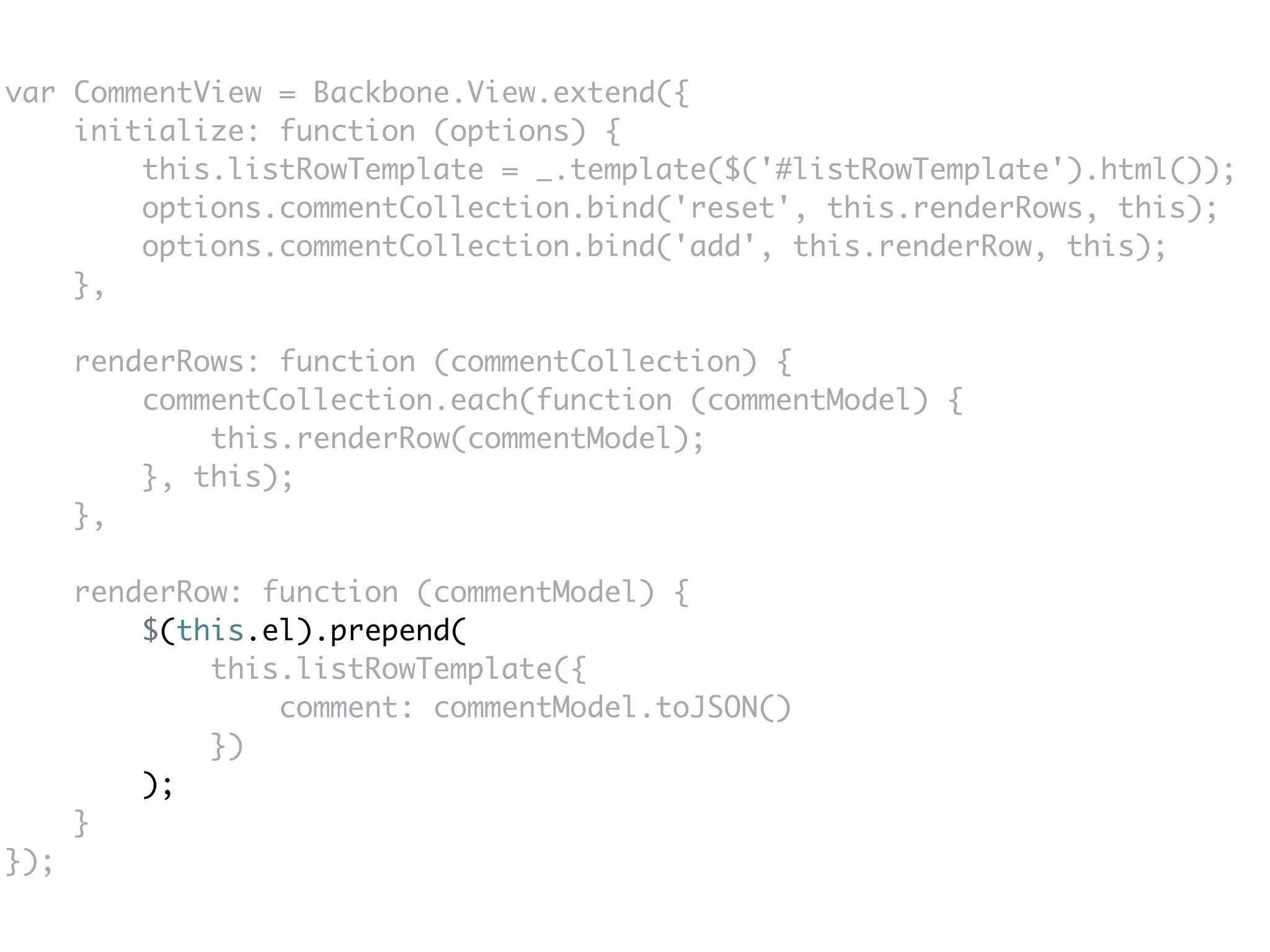 var CommentView = Backbone.View.extend({
    initialize: function (options) {
        this.listRowTemplate = _.template($('#listRowTemplate').html());
        options.commentCollection.bind('reset', this.renderRows, this);
        options.commentCollection.bind('add', this.renderRow, this);
    },

      renderRows: function (commentCollection) {
          commentCollection.each(function (commentModel) {
              this.renderRow(commentModel);
          }, this);
      },

      renderRow: function (commentModel) {
          $(this.el).prepend(
              this.listRowTemplate({
                  comment: commentModel.toJSON()
              })
          );
      }
});
 
