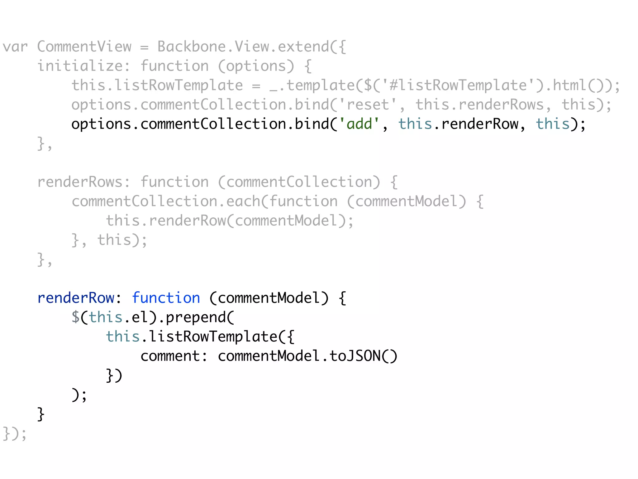var CommentView = Backbone.View.extend({
    initialize: function (options) {
        this.listRowTemplate = _.template($('#listRowTemplate').html());
        options.commentCollection.bind('reset', this.renderRows, this);
        options.commentCollection.bind('add', this.renderRow, this);
    },

      renderRows: function (commentCollection) {
          commentCollection.each(function (commentModel) {
              this.renderRow(commentModel);
          }, this);
      },

      renderRow: function (commentModel) {
          $(this.el).prepend(
              this.listRowTemplate({
                  comment: commentModel.toJSON()
              })
          );
      }
});
 
