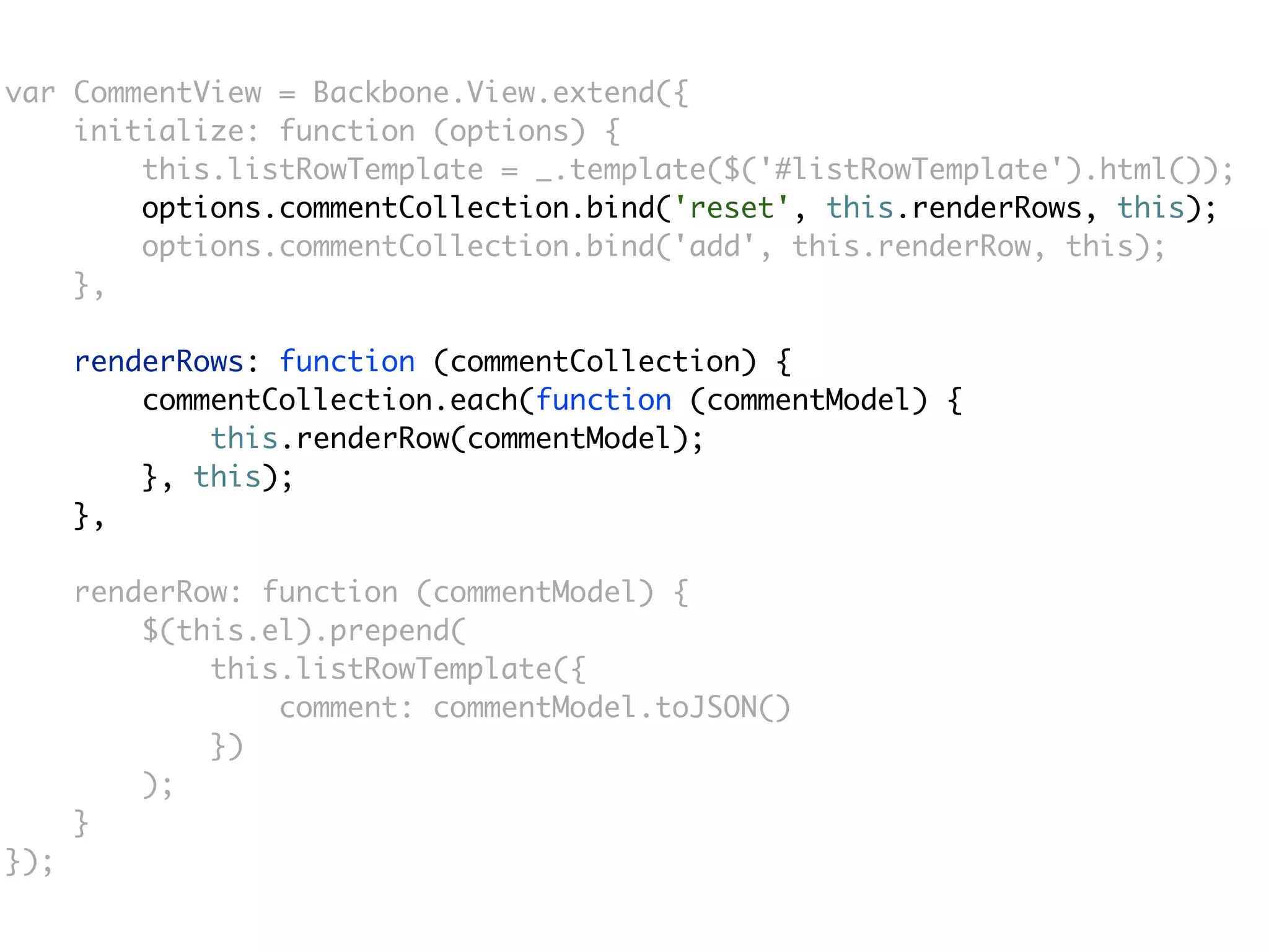 var CommentView = Backbone.View.extend({
    initialize: function (options) {
        this.listRowTemplate = _.template($('#listRowTemplate').html());
        options.commentCollection.bind('reset', this.renderRows, this);
        options.commentCollection.bind('add', this.renderRow, this);
    },

      renderRows: function (commentCollection) {
          commentCollection.each(function (commentModel) {
              this.renderRow(commentModel);
          }, this);
      },

      renderRow: function (commentModel) {
          $(this.el).prepend(
              this.listRowTemplate({
                  comment: commentModel.toJSON()
              })
          );
      }
});
 