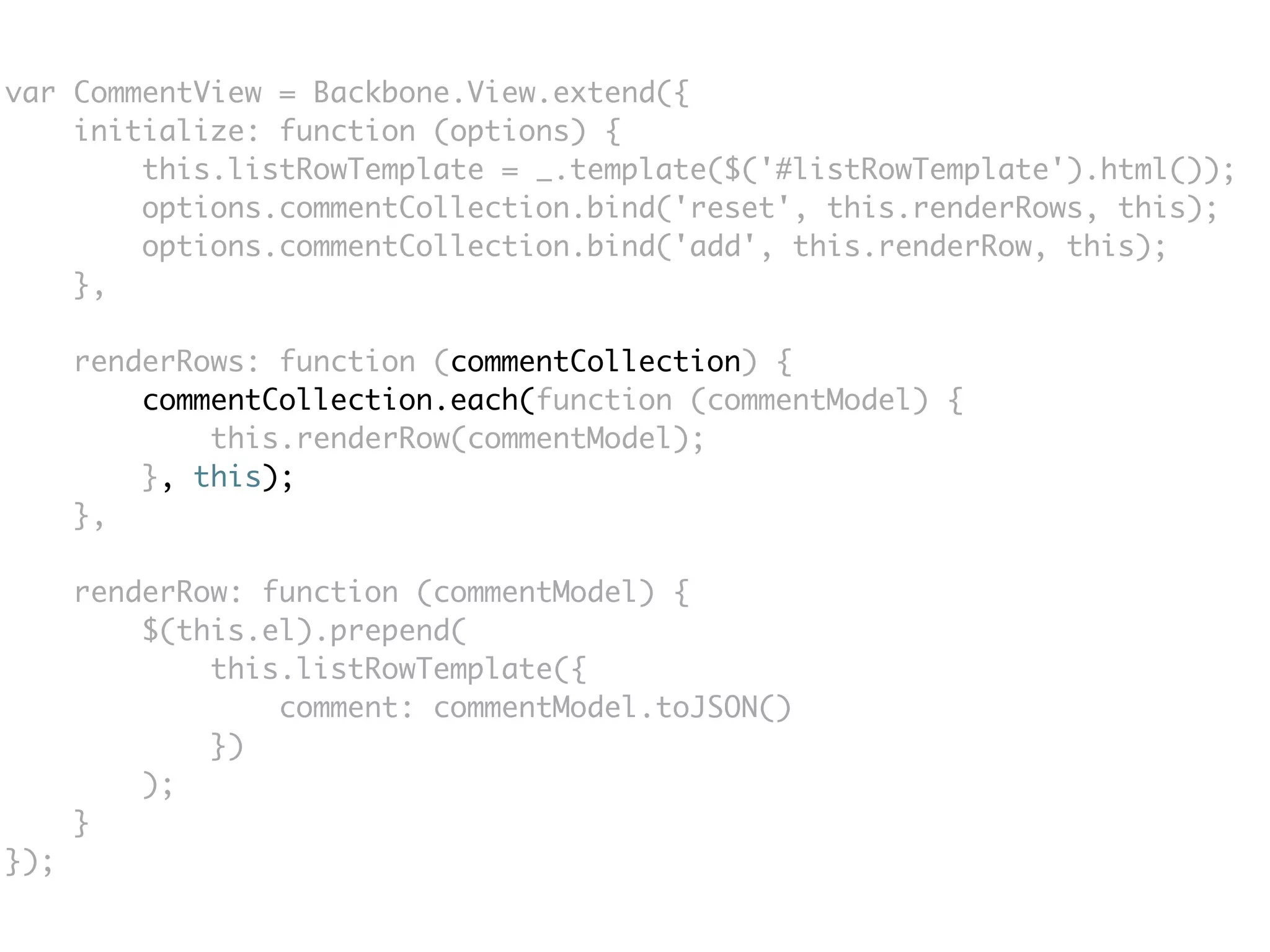 var CommentView = Backbone.View.extend({
    initialize: function (options) {
        this.listRowTemplate = _.template($('#listRowTemplate').html());
        options.commentCollection.bind('reset', this.renderRows, this);
        options.commentCollection.bind('add', this.renderRow, this);
    },

      renderRows: function (commentCollection) {
          commentCollection.each(function (commentModel) {
              this.renderRow(commentModel);
          }, this);
      },

      renderRow: function (commentModel) {
          $(this.el).prepend(
              this.listRowTemplate({
                  comment: commentModel.toJSON()
              })
          );
      }
});
 