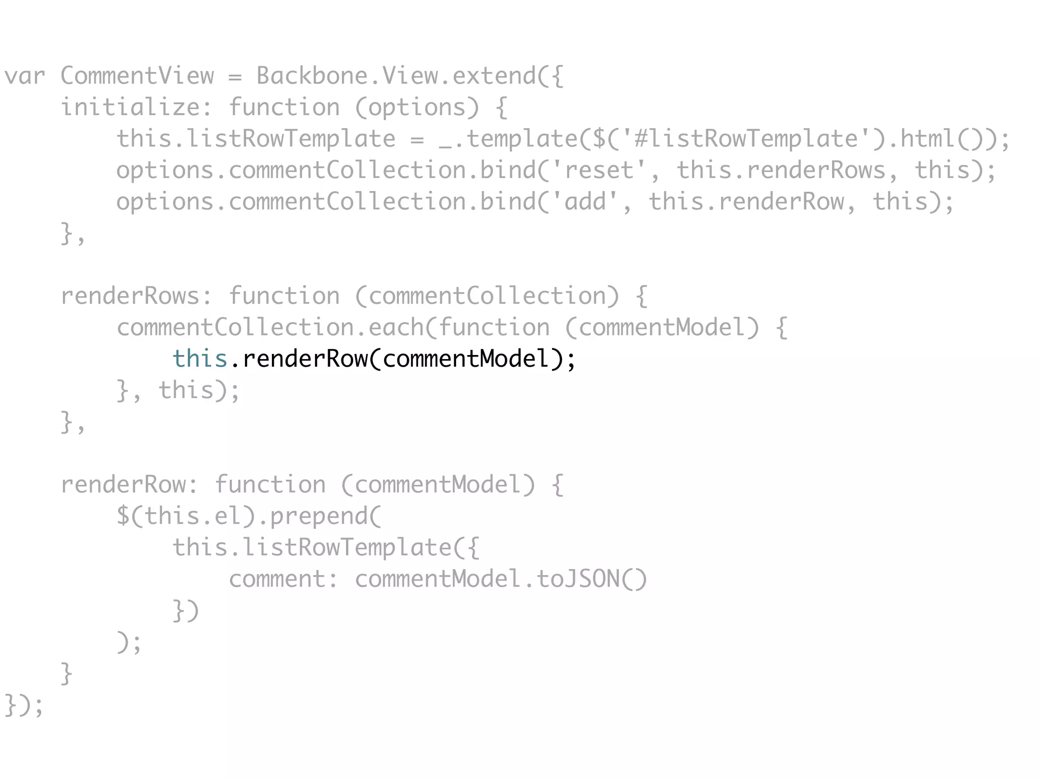 var CommentView = Backbone.View.extend({
    initialize: function (options) {
        this.listRowTemplate = _.template($('#listRowTemplate').html());
        options.commentCollection.bind('reset', this.renderRows, this);
        options.commentCollection.bind('add', this.renderRow, this);
    },

      renderRows: function (commentCollection) {
          commentCollection.each(function (commentModel) {
              this.renderRow(commentModel);
          }, this);
      },

      renderRow: function (commentModel) {
          $(this.el).prepend(
              this.listRowTemplate({
                  comment: commentModel.toJSON()
              })
          );
      }
});
 