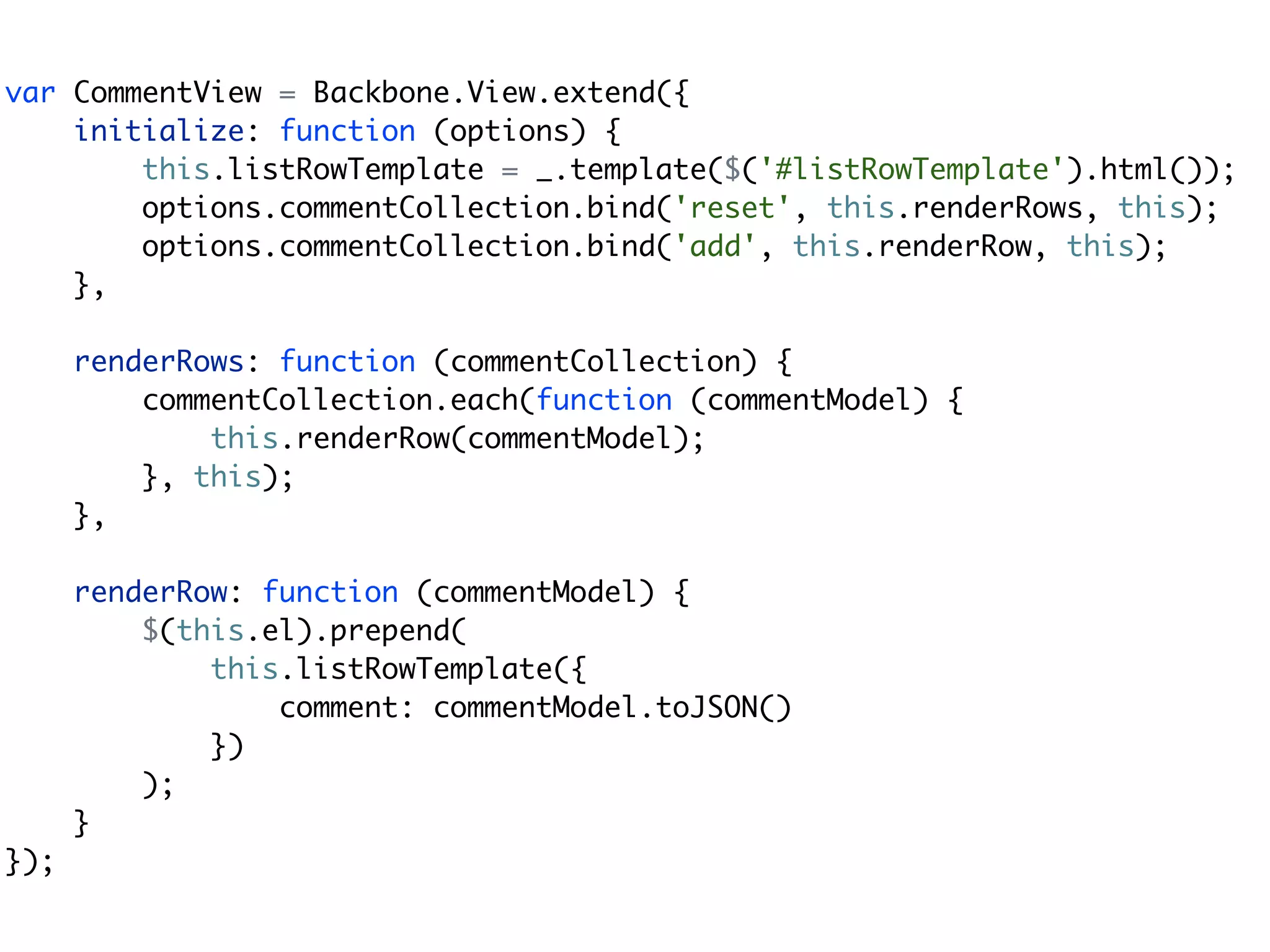 var CommentView = Backbone.View.extend({
    initialize: function (options) {
        this.listRowTemplate = _.template($('#listRowTemplate').html());
        options.commentCollection.bind('reset', this.renderRows, this);
        options.commentCollection.bind('add', this.renderRow, this);
    },

      renderRows: function (commentCollection) {
          commentCollection.each(function (commentModel) {
              this.renderRow(commentModel);
          }, this);
      },

      renderRow: function (commentModel) {
          $(this.el).prepend(
              this.listRowTemplate({
                  comment: commentModel.toJSON()
              })
          );
      }
});
 