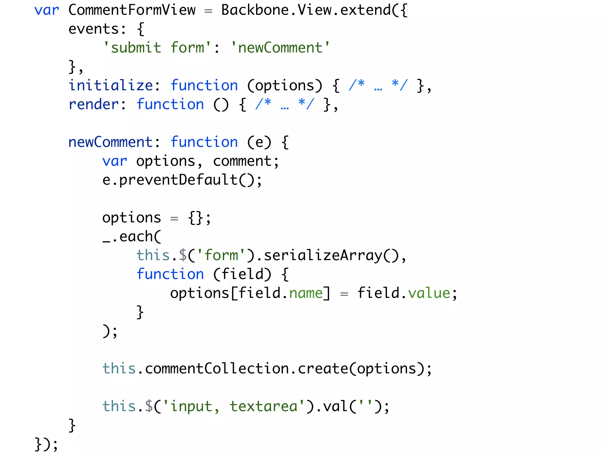 var CommentFormView = Backbone.View.extend({
    events: {
        'submit form': 'newComment'
    },
    initialize: function (options) { /* … */ },
    render: function () { /* … */ },

      newComment: function (e) {
          var options, comment;
          e.preventDefault();

          options = {};
          _.each(
              this.$('form').serializeArray(),
              function (field) {
                  options[field.name] = field.value;
              }
          );

          this.commentCollection.create(options);

          this.$('input, textarea').val('');
      }
});
 