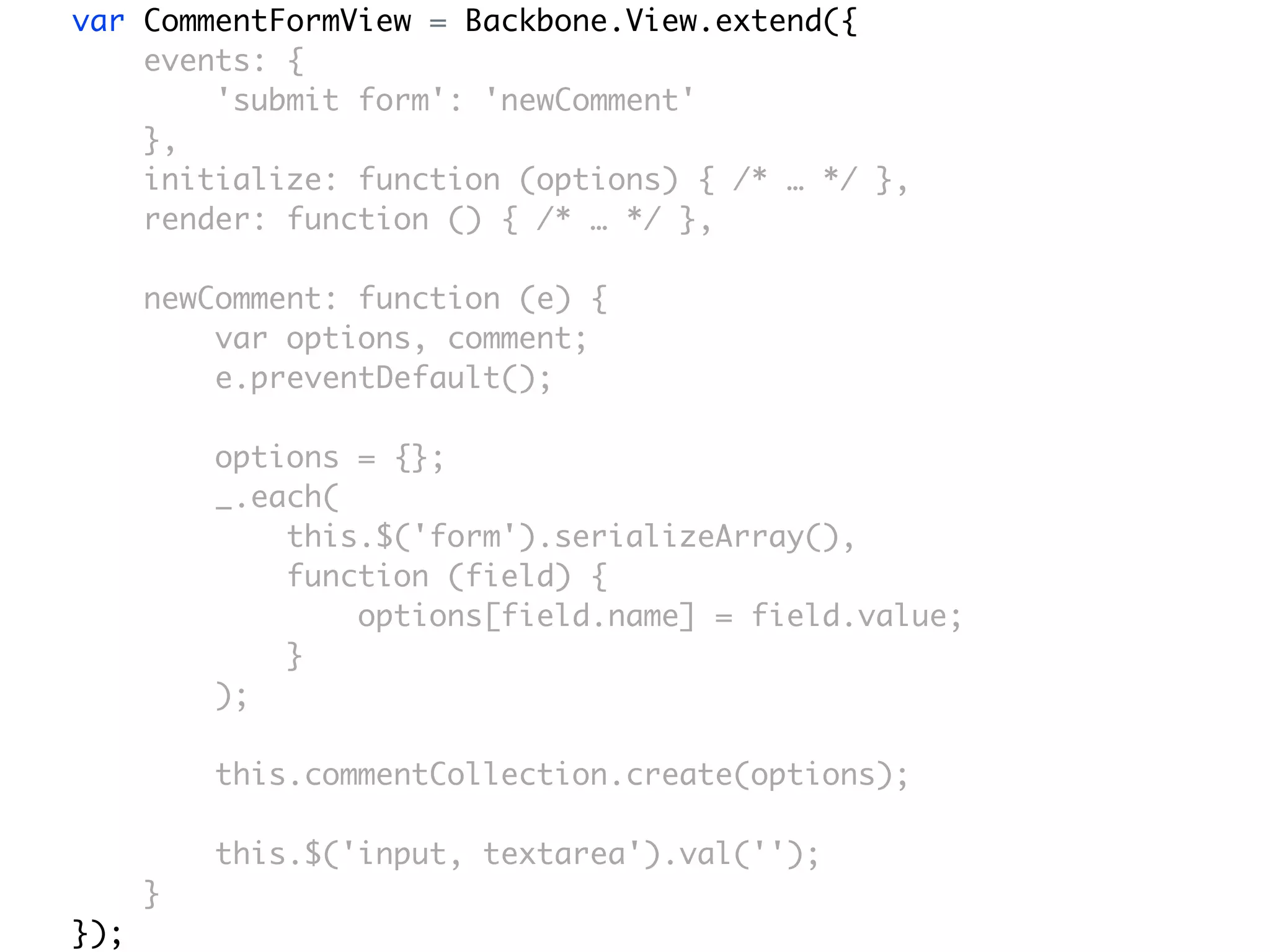 var CommentFormView = Backbone.View.extend({
    events: {
        'submit form': 'newComment'
    },
    initialize: function (options) { /* … */ },
    render: function () { /* … */ },

      newComment: function (e) {
          var options, comment;
          e.preventDefault();

          options = {};
          _.each(
              this.$('form').serializeArray(),
              function (field) {
                  options[field.name] = field.value;
              }
          );

          this.commentCollection.create(options);

          this.$('input, textarea').val('');
      }
});
 