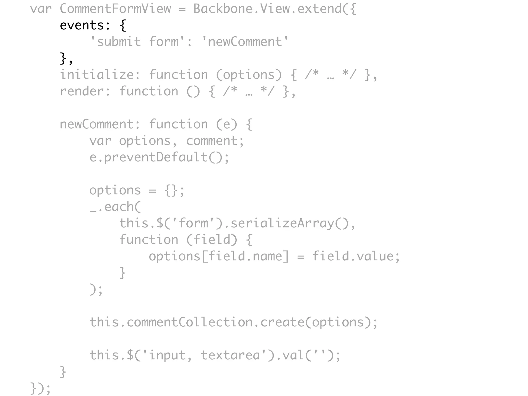var CommentFormView = Backbone.View.extend({
    events: {
        'submit form': 'newComment'
    },
    initialize: function (options) { /* … */ },
    render: function () { /* … */ },

      newComment: function (e) {
          var options, comment;
          e.preventDefault();

          options = {};
          _.each(
              this.$('form').serializeArray(),
              function (field) {
                  options[field.name] = field.value;
              }
          );

          this.commentCollection.create(options);

          this.$('input, textarea').val('');
      }
});
 