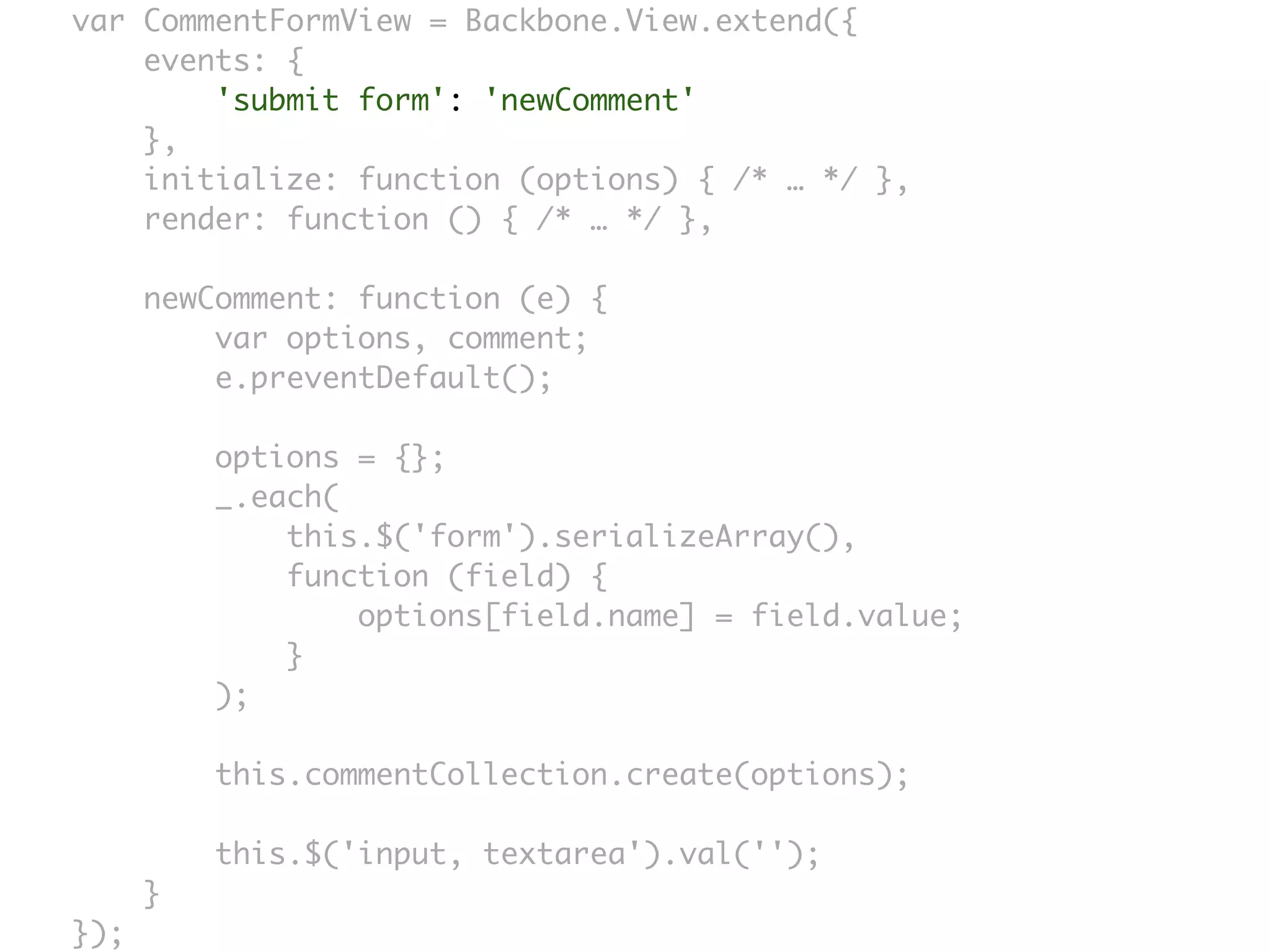 var CommentFormView = Backbone.View.extend({
    events: {
        'submit form': 'newComment'
    },
    initialize: function (options) { /* … */ },
    render: function () { /* … */ },

      newComment: function (e) {
          var options, comment;
          e.preventDefault();

          options = {};
          _.each(
              this.$('form').serializeArray(),
              function (field) {
                  options[field.name] = field.value;
              }
          );

          this.commentCollection.create(options);

          this.$('input, textarea').val('');
      }
});
 