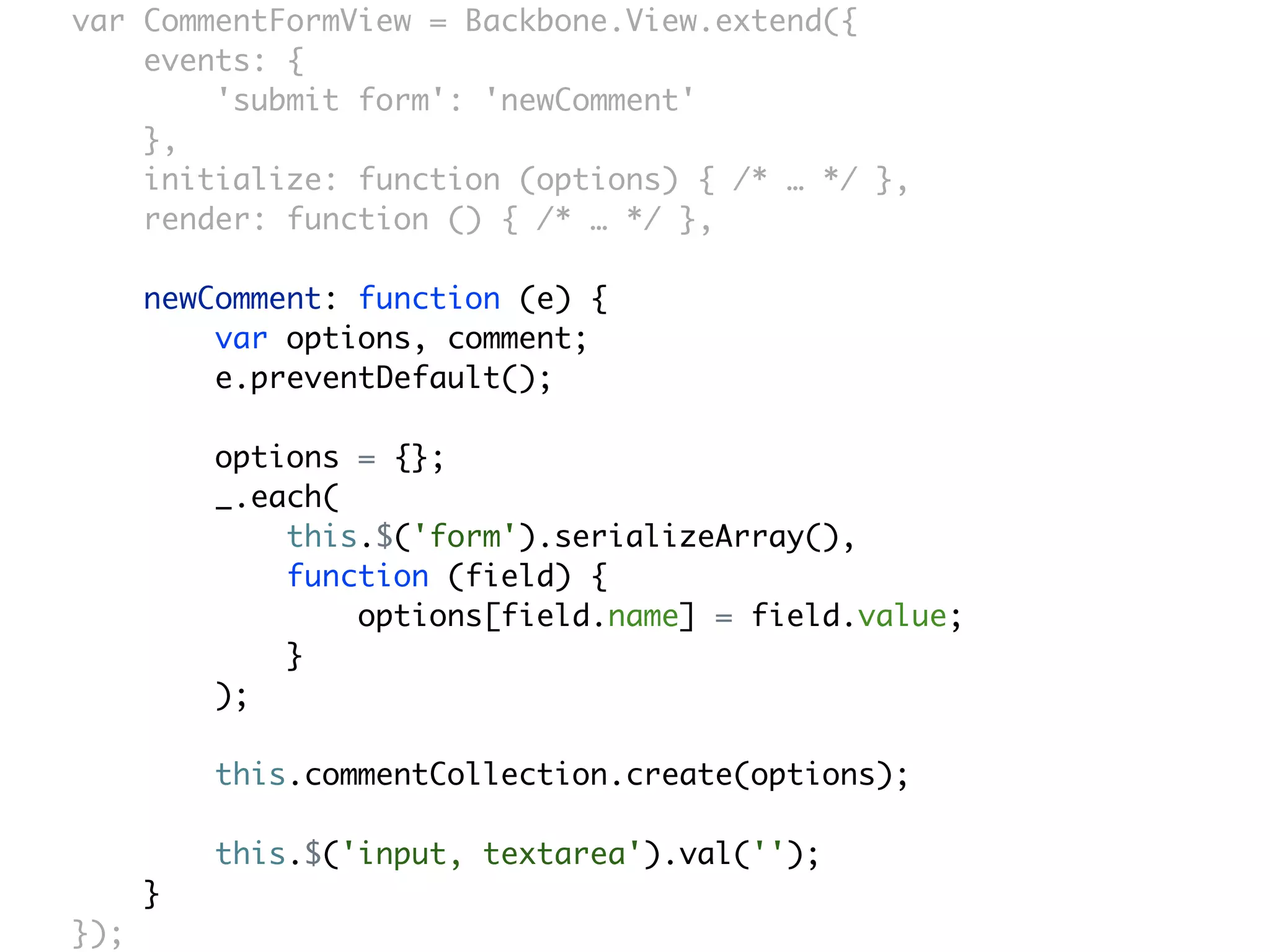 var CommentFormView = Backbone.View.extend({
    events: {
        'submit form': 'newComment'
    },
    initialize: function (options) { /* … */ },
    render: function () { /* … */ },

      newComment: function (e) {
          var options, comment;
          e.preventDefault();

          options = {};
          _.each(
              this.$('form').serializeArray(),
              function (field) {
                  options[field.name] = field.value;
              }
          );

          this.commentCollection.create(options);

          this.$('input, textarea').val('');
      }
});
 