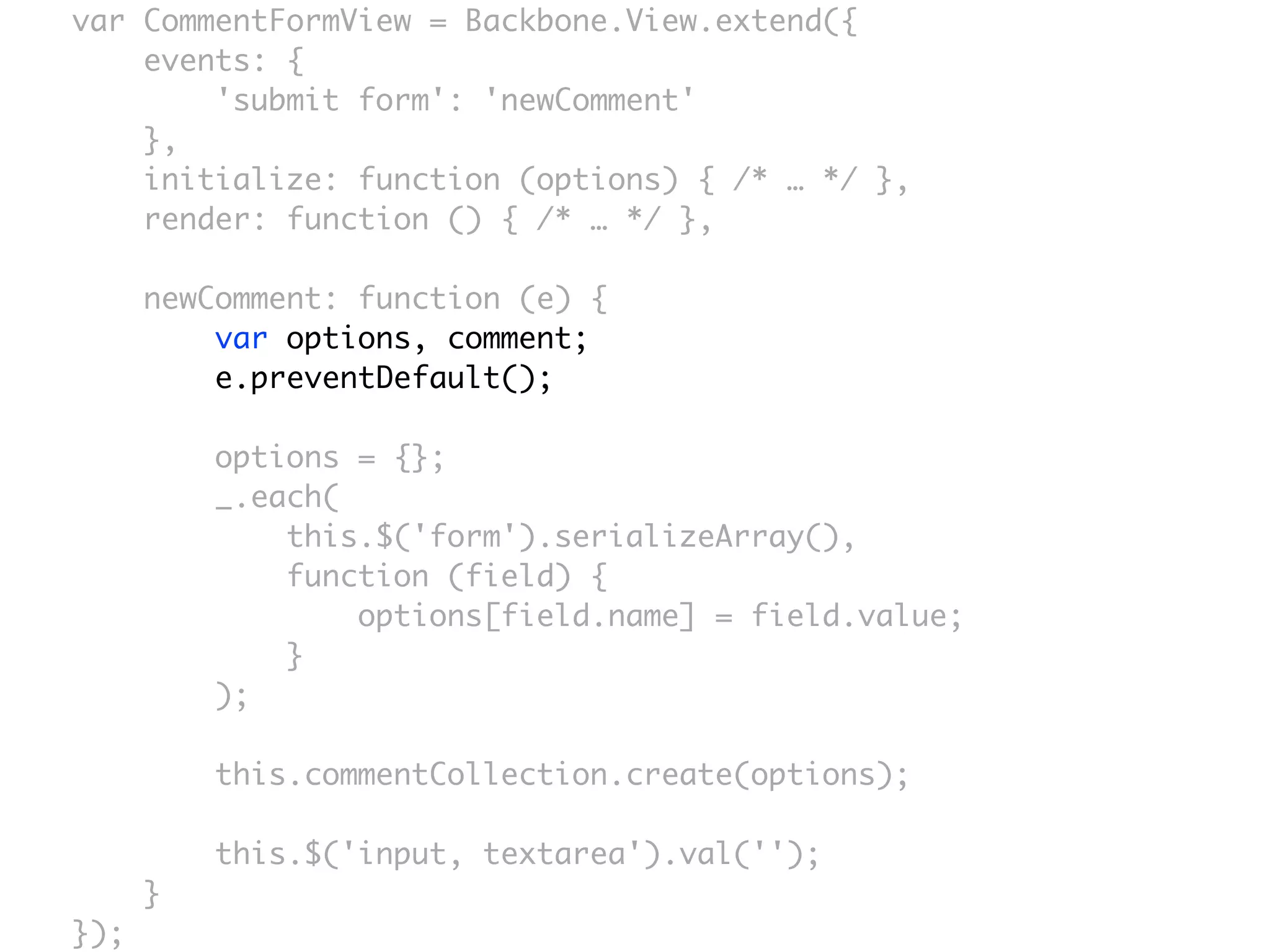 var CommentFormView = Backbone.View.extend({
    events: {
        'submit form': 'newComment'
    },
    initialize: function (options) { /* … */ },
    render: function () { /* … */ },

      newComment: function (e) {
          var options, comment;
          e.preventDefault();

          options = {};
          _.each(
              this.$('form').serializeArray(),
              function (field) {
                  options[field.name] = field.value;
              }
          );

          this.commentCollection.create(options);

          this.$('input, textarea').val('');
      }
});
 