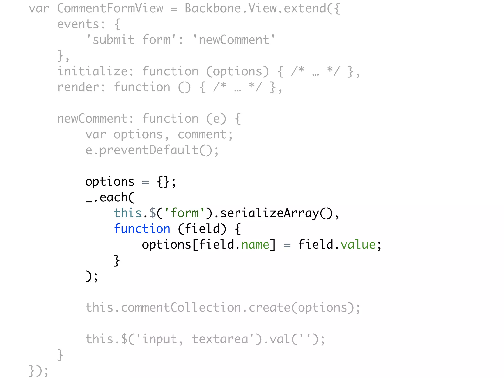 var CommentFormView = Backbone.View.extend({
    events: {
        'submit form': 'newComment'
    },
    initialize: function (options) { /* … */ },
    render: function () { /* … */ },

      newComment: function (e) {
          var options, comment;
          e.preventDefault();

          options = {};
          _.each(
              this.$('form').serializeArray(),
              function (field) {
                  options[field.name] = field.value;
              }
          );

          this.commentCollection.create(options);

          this.$('input, textarea').val('');
      }
});
 