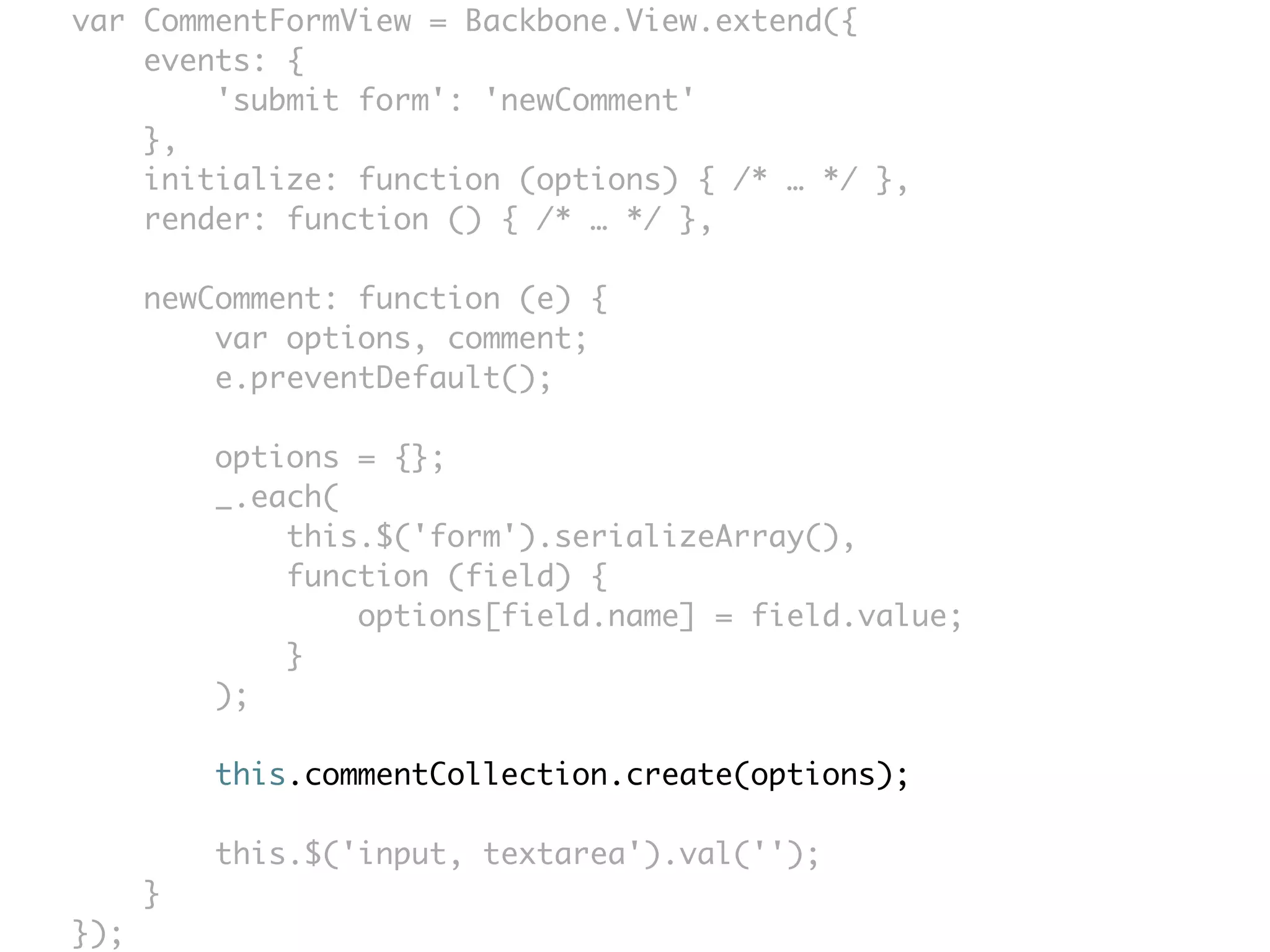 var CommentFormView = Backbone.View.extend({
    events: {
        'submit form': 'newComment'
    },
    initialize: function (options) { /* … */ },
    render: function () { /* … */ },

      newComment: function (e) {
          var options, comment;
          e.preventDefault();

          options = {};
          _.each(
              this.$('form').serializeArray(),
              function (field) {
                  options[field.name] = field.value;
              }
          );

          this.commentCollection.create(options);

          this.$('input, textarea').val('');
      }
});
 